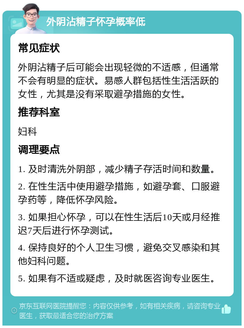 外阴沾精子怀孕概率低 常见症状 外阴沾精子后可能会出现轻微的不适感，但通常不会有明显的症状。易感人群包括性生活活跃的女性，尤其是没有采取避孕措施的女性。 推荐科室 妇科 调理要点 1. 及时清洗外阴部，减少精子存活时间和数量。 2. 在性生活中使用避孕措施，如避孕套、口服避孕药等，降低怀孕风险。 3. 如果担心怀孕，可以在性生活后10天或月经推迟7天后进行怀孕测试。 4. 保持良好的个人卫生习惯，避免交叉感染和其他妇科问题。 5. 如果有不适或疑虑，及时就医咨询专业医生。