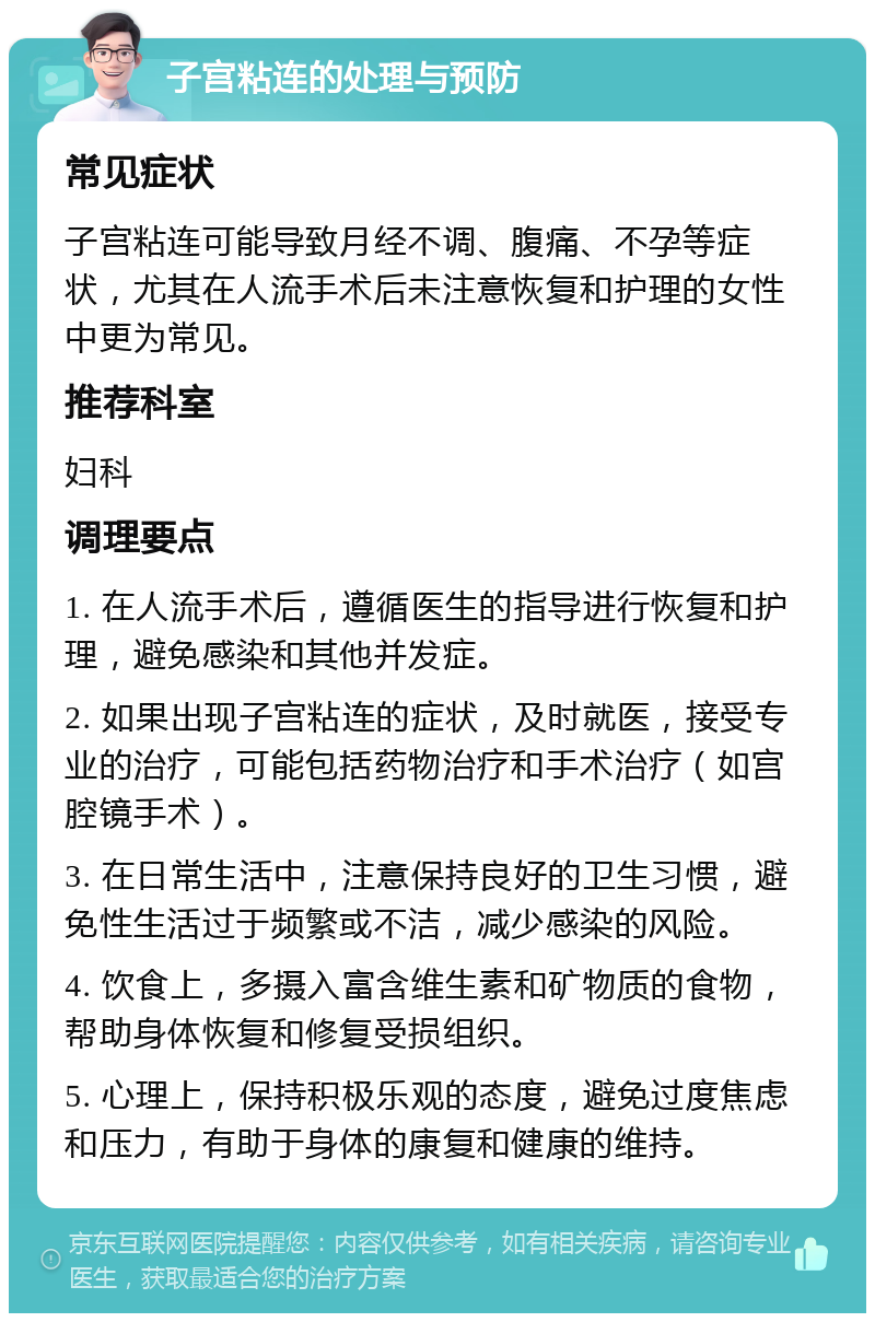 子宫粘连的处理与预防 常见症状 子宫粘连可能导致月经不调、腹痛、不孕等症状，尤其在人流手术后未注意恢复和护理的女性中更为常见。 推荐科室 妇科 调理要点 1. 在人流手术后，遵循医生的指导进行恢复和护理，避免感染和其他并发症。 2. 如果出现子宫粘连的症状，及时就医，接受专业的治疗，可能包括药物治疗和手术治疗（如宫腔镜手术）。 3. 在日常生活中，注意保持良好的卫生习惯，避免性生活过于频繁或不洁，减少感染的风险。 4. 饮食上，多摄入富含维生素和矿物质的食物，帮助身体恢复和修复受损组织。 5. 心理上，保持积极乐观的态度，避免过度焦虑和压力，有助于身体的康复和健康的维持。