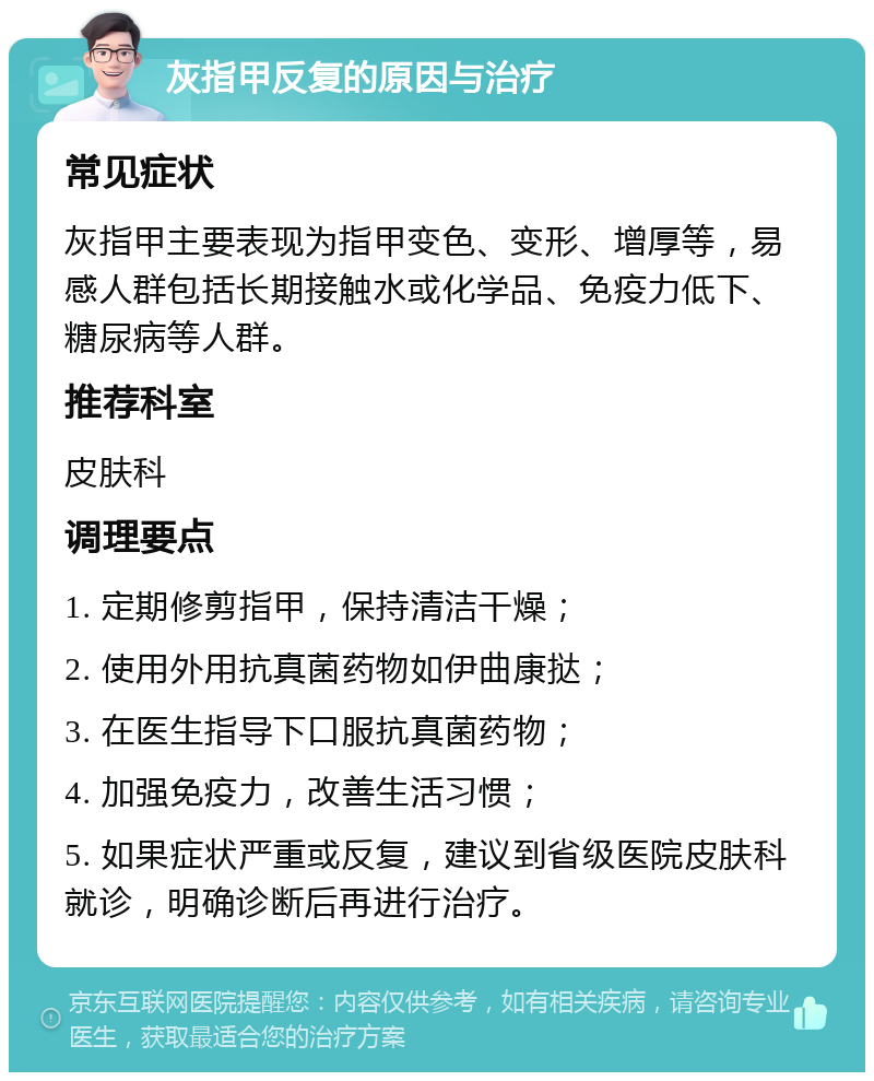 灰指甲反复的原因与治疗 常见症状 灰指甲主要表现为指甲变色、变形、增厚等，易感人群包括长期接触水或化学品、免疫力低下、糖尿病等人群。 推荐科室 皮肤科 调理要点 1. 定期修剪指甲，保持清洁干燥； 2. 使用外用抗真菌药物如伊曲康挞； 3. 在医生指导下口服抗真菌药物； 4. 加强免疫力，改善生活习惯； 5. 如果症状严重或反复，建议到省级医院皮肤科就诊，明确诊断后再进行治疗。