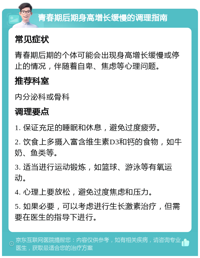 青春期后期身高增长缓慢的调理指南 常见症状 青春期后期的个体可能会出现身高增长缓慢或停止的情况，伴随着自卑、焦虑等心理问题。 推荐科室 内分泌科或骨科 调理要点 1. 保证充足的睡眠和休息，避免过度疲劳。 2. 饮食上多摄入富含维生素D3和钙的食物，如牛奶、鱼类等。 3. 适当进行运动锻炼，如篮球、游泳等有氧运动。 4. 心理上要放松，避免过度焦虑和压力。 5. 如果必要，可以考虑进行生长激素治疗，但需要在医生的指导下进行。