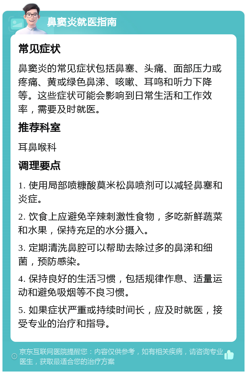 鼻窦炎就医指南 常见症状 鼻窦炎的常见症状包括鼻塞、头痛、面部压力或疼痛、黄或绿色鼻涕、咳嗽、耳鸣和听力下降等。这些症状可能会影响到日常生活和工作效率，需要及时就医。 推荐科室 耳鼻喉科 调理要点 1. 使用局部喷糠酸莫米松鼻喷剂可以减轻鼻塞和炎症。 2. 饮食上应避免辛辣刺激性食物，多吃新鲜蔬菜和水果，保持充足的水分摄入。 3. 定期清洗鼻腔可以帮助去除过多的鼻涕和细菌，预防感染。 4. 保持良好的生活习惯，包括规律作息、适量运动和避免吸烟等不良习惯。 5. 如果症状严重或持续时间长，应及时就医，接受专业的治疗和指导。