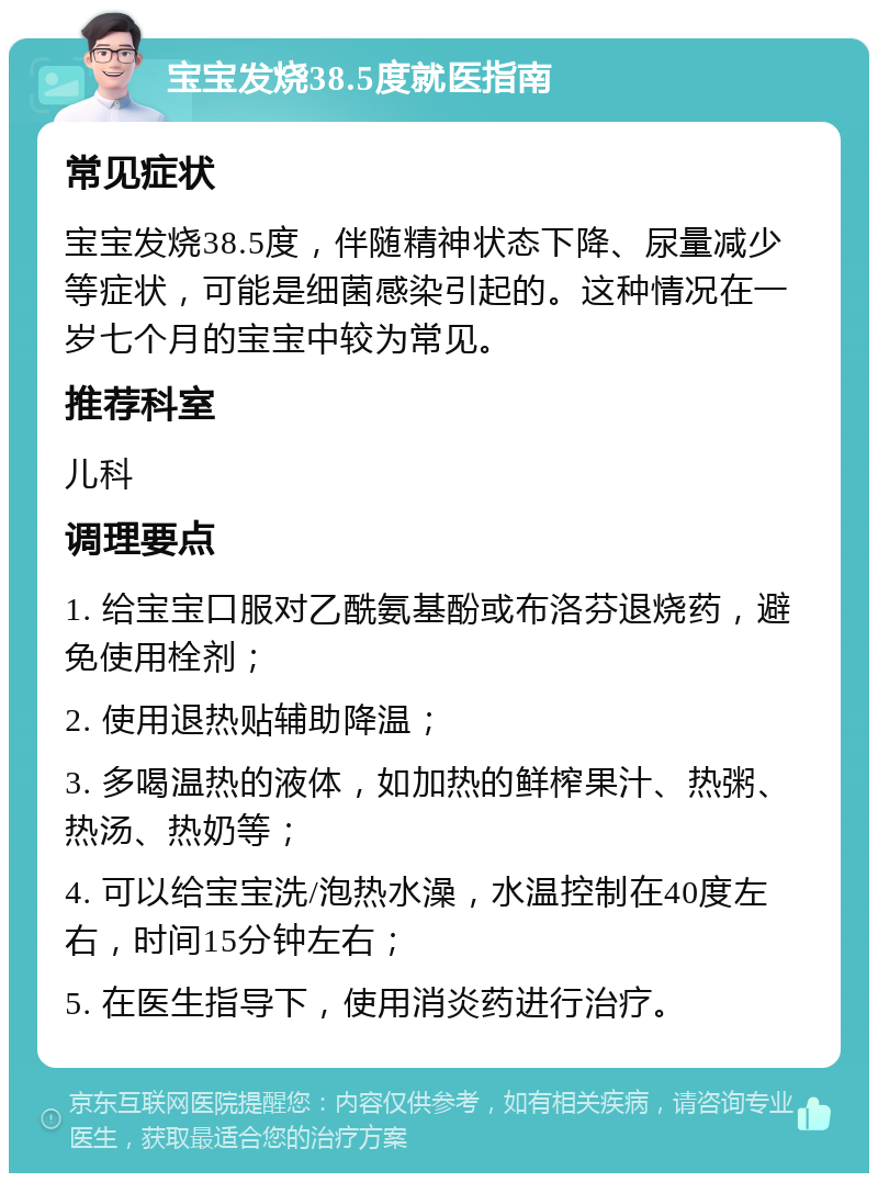 宝宝发烧38.5度就医指南 常见症状 宝宝发烧38.5度，伴随精神状态下降、尿量减少等症状，可能是细菌感染引起的。这种情况在一岁七个月的宝宝中较为常见。 推荐科室 儿科 调理要点 1. 给宝宝口服对乙酰氨基酚或布洛芬退烧药，避免使用栓剂； 2. 使用退热贴辅助降温； 3. 多喝温热的液体，如加热的鲜榨果汁、热粥、热汤、热奶等； 4. 可以给宝宝洗/泡热水澡，水温控制在40度左右，时间15分钟左右； 5. 在医生指导下，使用消炎药进行治疗。