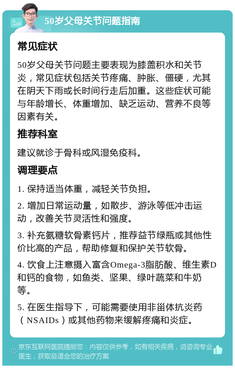 50岁父母关节问题指南 常见症状 50岁父母关节问题主要表现为膝盖积水和关节炎，常见症状包括关节疼痛、肿胀、僵硬，尤其在阴天下雨或长时间行走后加重。这些症状可能与年龄增长、体重增加、缺乏运动、营养不良等因素有关。 推荐科室 建议就诊于骨科或风湿免疫科。 调理要点 1. 保持适当体重，减轻关节负担。 2. 增加日常运动量，如散步、游泳等低冲击运动，改善关节灵活性和强度。 3. 补充氨糖软骨素钙片，推荐益节绿瓶或其他性价比高的产品，帮助修复和保护关节软骨。 4. 饮食上注意摄入富含Omega-3脂肪酸、维生素D和钙的食物，如鱼类、坚果、绿叶蔬菜和牛奶等。 5. 在医生指导下，可能需要使用非甾体抗炎药（NSAIDs）或其他药物来缓解疼痛和炎症。