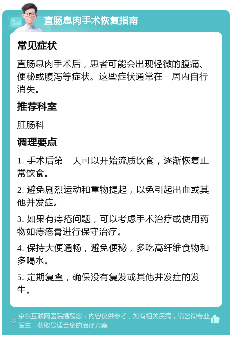 直肠息肉手术恢复指南 常见症状 直肠息肉手术后，患者可能会出现轻微的腹痛、便秘或腹泻等症状。这些症状通常在一周内自行消失。 推荐科室 肛肠科 调理要点 1. 手术后第一天可以开始流质饮食，逐渐恢复正常饮食。 2. 避免剧烈运动和重物提起，以免引起出血或其他并发症。 3. 如果有痔疮问题，可以考虑手术治疗或使用药物如痔疮膏进行保守治疗。 4. 保持大便通畅，避免便秘，多吃高纤维食物和多喝水。 5. 定期复查，确保没有复发或其他并发症的发生。