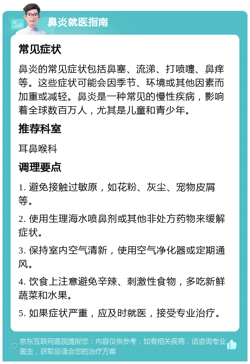 鼻炎就医指南 常见症状 鼻炎的常见症状包括鼻塞、流涕、打喷嚏、鼻痒等。这些症状可能会因季节、环境或其他因素而加重或减轻。鼻炎是一种常见的慢性疾病，影响着全球数百万人，尤其是儿童和青少年。 推荐科室 耳鼻喉科 调理要点 1. 避免接触过敏原，如花粉、灰尘、宠物皮屑等。 2. 使用生理海水喷鼻剂或其他非处方药物来缓解症状。 3. 保持室内空气清新，使用空气净化器或定期通风。 4. 饮食上注意避免辛辣、刺激性食物，多吃新鲜蔬菜和水果。 5. 如果症状严重，应及时就医，接受专业治疗。