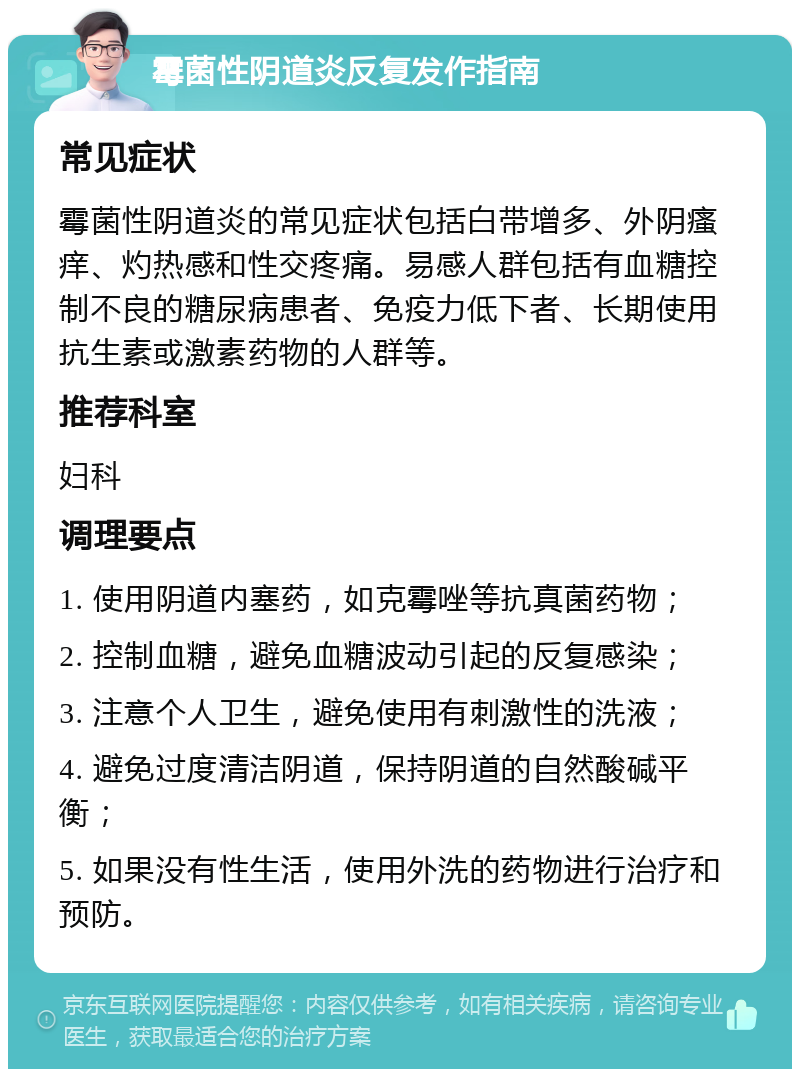 霉菌性阴道炎反复发作指南 常见症状 霉菌性阴道炎的常见症状包括白带增多、外阴瘙痒、灼热感和性交疼痛。易感人群包括有血糖控制不良的糖尿病患者、免疫力低下者、长期使用抗生素或激素药物的人群等。 推荐科室 妇科 调理要点 1. 使用阴道内塞药，如克霉唑等抗真菌药物； 2. 控制血糖，避免血糖波动引起的反复感染； 3. 注意个人卫生，避免使用有刺激性的洗液； 4. 避免过度清洁阴道，保持阴道的自然酸碱平衡； 5. 如果没有性生活，使用外洗的药物进行治疗和预防。