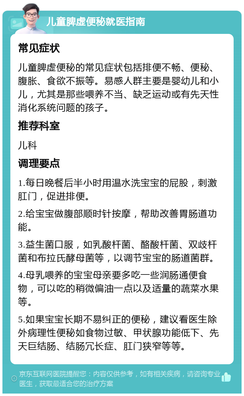 儿童脾虚便秘就医指南 常见症状 儿童脾虚便秘的常见症状包括排便不畅、便秘、腹胀、食欲不振等。易感人群主要是婴幼儿和小儿，尤其是那些喂养不当、缺乏运动或有先天性消化系统问题的孩子。 推荐科室 儿科 调理要点 1.每日晚餐后半小时用温水洗宝宝的屁股，刺激肛门，促进排便。 2.给宝宝做腹部顺时针按摩，帮助改善胃肠道功能。 3.益生菌口服，如乳酸杆菌、酪酸杆菌、双歧杆菌和布拉氏酵母菌等，以调节宝宝的肠道菌群。 4.母乳喂养的宝宝母亲要多吃一些润肠通便食物，可以吃的稍微偏油一点以及适量的蔬菜水果等。 5.如果宝宝长期不易纠正的便秘，建议看医生除外病理性便秘如食物过敏、甲状腺功能低下、先天巨结肠、结肠冗长症、肛门狭窄等等。