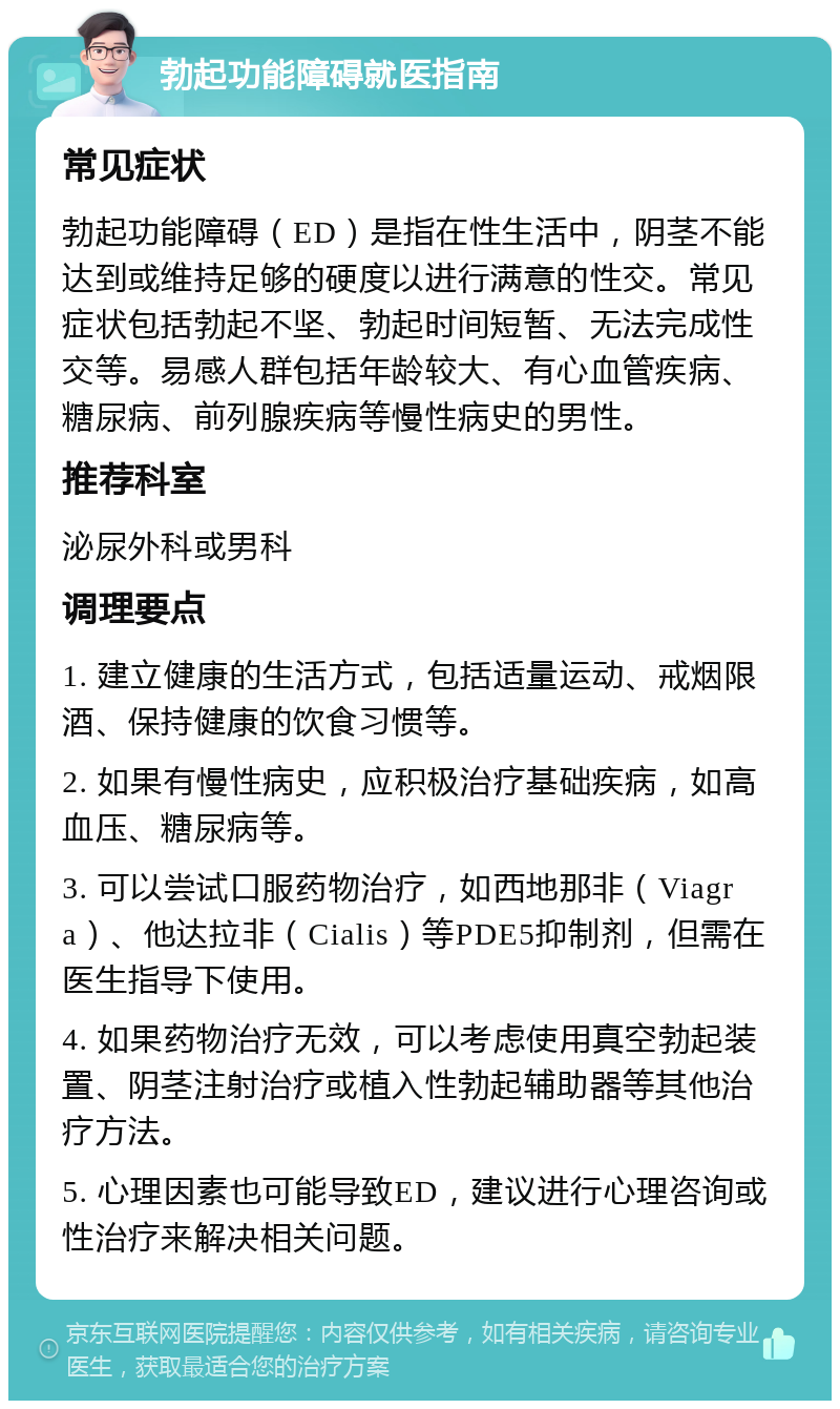 勃起功能障碍就医指南 常见症状 勃起功能障碍（ED）是指在性生活中，阴茎不能达到或维持足够的硬度以进行满意的性交。常见症状包括勃起不坚、勃起时间短暂、无法完成性交等。易感人群包括年龄较大、有心血管疾病、糖尿病、前列腺疾病等慢性病史的男性。 推荐科室 泌尿外科或男科 调理要点 1. 建立健康的生活方式，包括适量运动、戒烟限酒、保持健康的饮食习惯等。 2. 如果有慢性病史，应积极治疗基础疾病，如高血压、糖尿病等。 3. 可以尝试口服药物治疗，如西地那非（Viagra）、他达拉非（Cialis）等PDE5抑制剂，但需在医生指导下使用。 4. 如果药物治疗无效，可以考虑使用真空勃起装置、阴茎注射治疗或植入性勃起辅助器等其他治疗方法。 5. 心理因素也可能导致ED，建议进行心理咨询或性治疗来解决相关问题。