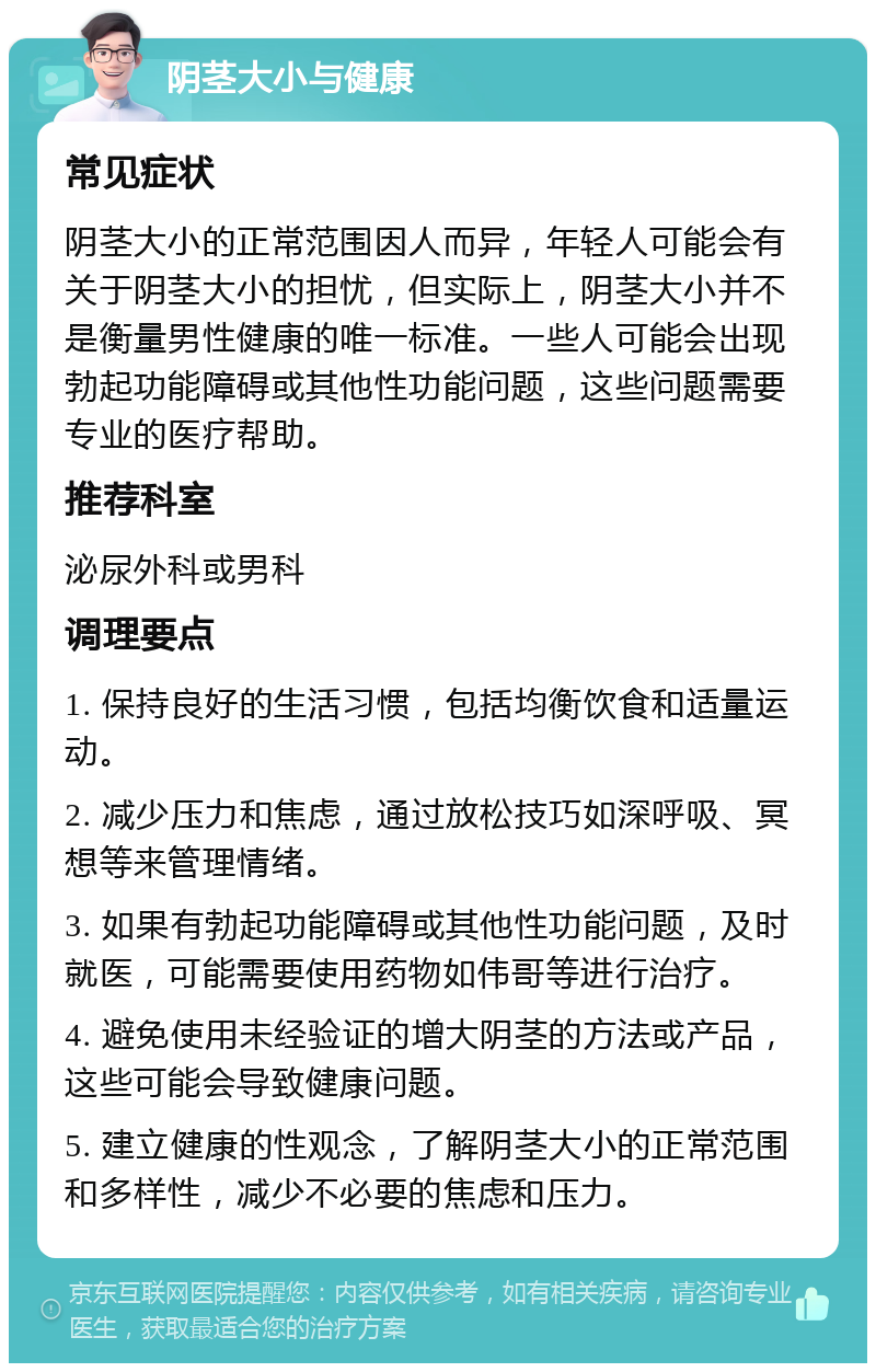 阴茎大小与健康 常见症状 阴茎大小的正常范围因人而异，年轻人可能会有关于阴茎大小的担忧，但实际上，阴茎大小并不是衡量男性健康的唯一标准。一些人可能会出现勃起功能障碍或其他性功能问题，这些问题需要专业的医疗帮助。 推荐科室 泌尿外科或男科 调理要点 1. 保持良好的生活习惯，包括均衡饮食和适量运动。 2. 减少压力和焦虑，通过放松技巧如深呼吸、冥想等来管理情绪。 3. 如果有勃起功能障碍或其他性功能问题，及时就医，可能需要使用药物如伟哥等进行治疗。 4. 避免使用未经验证的增大阴茎的方法或产品，这些可能会导致健康问题。 5. 建立健康的性观念，了解阴茎大小的正常范围和多样性，减少不必要的焦虑和压力。