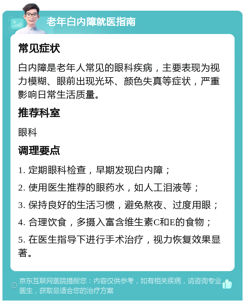 老年白内障就医指南 常见症状 白内障是老年人常见的眼科疾病，主要表现为视力模糊、眼前出现光环、颜色失真等症状，严重影响日常生活质量。 推荐科室 眼科 调理要点 1. 定期眼科检查，早期发现白内障； 2. 使用医生推荐的眼药水，如人工泪液等； 3. 保持良好的生活习惯，避免熬夜、过度用眼； 4. 合理饮食，多摄入富含维生素C和E的食物； 5. 在医生指导下进行手术治疗，视力恢复效果显著。