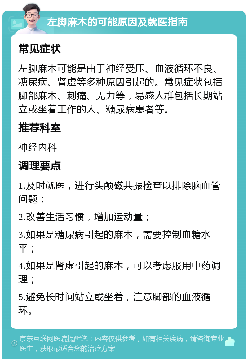 左脚麻木的可能原因及就医指南 常见症状 左脚麻木可能是由于神经受压、血液循环不良、糖尿病、肾虚等多种原因引起的。常见症状包括脚部麻木、刺痛、无力等，易感人群包括长期站立或坐着工作的人、糖尿病患者等。 推荐科室 神经内科 调理要点 1.及时就医，进行头颅磁共振检查以排除脑血管问题； 2.改善生活习惯，增加运动量； 3.如果是糖尿病引起的麻木，需要控制血糖水平； 4.如果是肾虚引起的麻木，可以考虑服用中药调理； 5.避免长时间站立或坐着，注意脚部的血液循环。