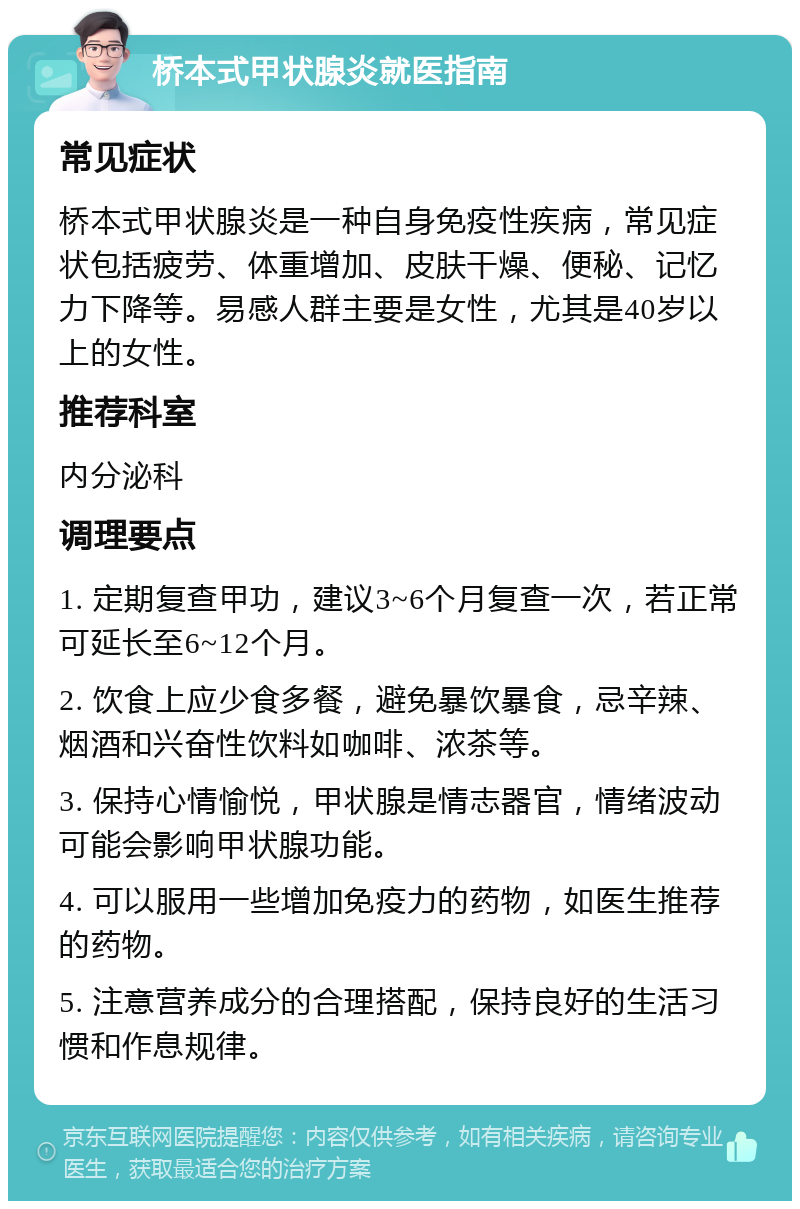 桥本式甲状腺炎就医指南 常见症状 桥本式甲状腺炎是一种自身免疫性疾病，常见症状包括疲劳、体重增加、皮肤干燥、便秘、记忆力下降等。易感人群主要是女性，尤其是40岁以上的女性。 推荐科室 内分泌科 调理要点 1. 定期复查甲功，建议3~6个月复查一次，若正常可延长至6~12个月。 2. 饮食上应少食多餐，避免暴饮暴食，忌辛辣、烟酒和兴奋性饮料如咖啡、浓茶等。 3. 保持心情愉悦，甲状腺是情志器官，情绪波动可能会影响甲状腺功能。 4. 可以服用一些增加免疫力的药物，如医生推荐的药物。 5. 注意营养成分的合理搭配，保持良好的生活习惯和作息规律。