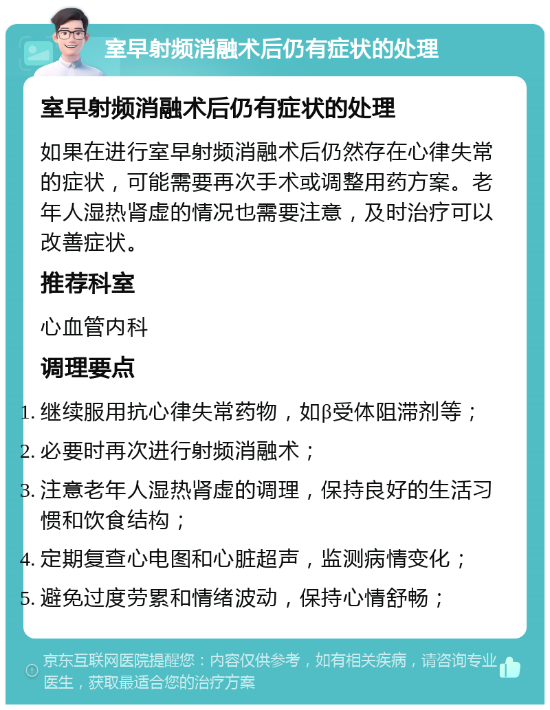 室早射频消融术后仍有症状的处理 室早射频消融术后仍有症状的处理 如果在进行室早射频消融术后仍然存在心律失常的症状，可能需要再次手术或调整用药方案。老年人湿热肾虚的情况也需要注意，及时治疗可以改善症状。 推荐科室 心血管内科 调理要点 继续服用抗心律失常药物，如β受体阻滞剂等； 必要时再次进行射频消融术； 注意老年人湿热肾虚的调理，保持良好的生活习惯和饮食结构； 定期复查心电图和心脏超声，监测病情变化； 避免过度劳累和情绪波动，保持心情舒畅；