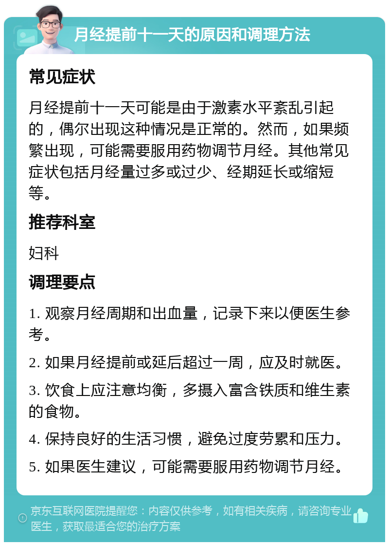 月经提前十一天的原因和调理方法 常见症状 月经提前十一天可能是由于激素水平紊乱引起的，偶尔出现这种情况是正常的。然而，如果频繁出现，可能需要服用药物调节月经。其他常见症状包括月经量过多或过少、经期延长或缩短等。 推荐科室 妇科 调理要点 1. 观察月经周期和出血量，记录下来以便医生参考。 2. 如果月经提前或延后超过一周，应及时就医。 3. 饮食上应注意均衡，多摄入富含铁质和维生素的食物。 4. 保持良好的生活习惯，避免过度劳累和压力。 5. 如果医生建议，可能需要服用药物调节月经。