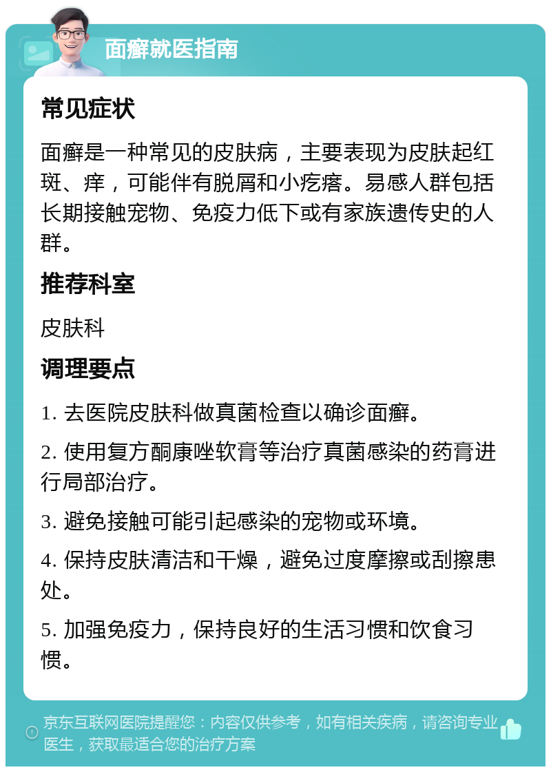 面癣就医指南 常见症状 面癣是一种常见的皮肤病，主要表现为皮肤起红斑、痒，可能伴有脱屑和小疙瘩。易感人群包括长期接触宠物、免疫力低下或有家族遗传史的人群。 推荐科室 皮肤科 调理要点 1. 去医院皮肤科做真菌检查以确诊面癣。 2. 使用复方酮康唑软膏等治疗真菌感染的药膏进行局部治疗。 3. 避免接触可能引起感染的宠物或环境。 4. 保持皮肤清洁和干燥，避免过度摩擦或刮擦患处。 5. 加强免疫力，保持良好的生活习惯和饮食习惯。