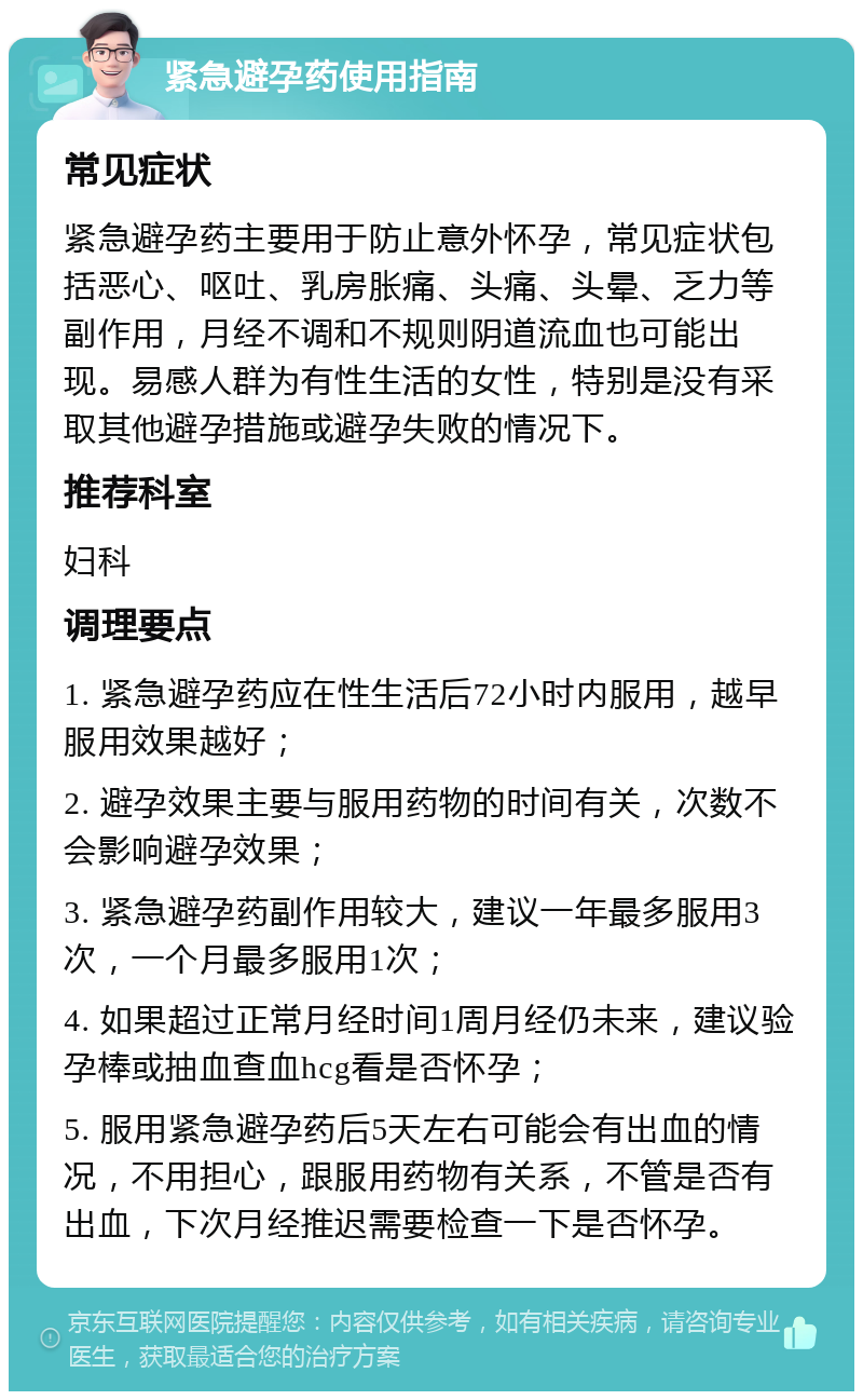 紧急避孕药使用指南 常见症状 紧急避孕药主要用于防止意外怀孕，常见症状包括恶心、呕吐、乳房胀痛、头痛、头晕、乏力等副作用，月经不调和不规则阴道流血也可能出现。易感人群为有性生活的女性，特别是没有采取其他避孕措施或避孕失败的情况下。 推荐科室 妇科 调理要点 1. 紧急避孕药应在性生活后72小时内服用，越早服用效果越好； 2. 避孕效果主要与服用药物的时间有关，次数不会影响避孕效果； 3. 紧急避孕药副作用较大，建议一年最多服用3次，一个月最多服用1次； 4. 如果超过正常月经时间1周月经仍未来，建议验孕棒或抽血查血hcg看是否怀孕； 5. 服用紧急避孕药后5天左右可能会有出血的情况，不用担心，跟服用药物有关系，不管是否有出血，下次月经推迟需要检查一下是否怀孕。