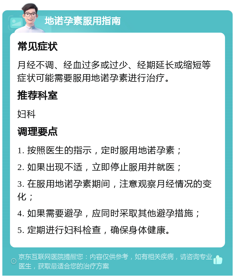 地诺孕素服用指南 常见症状 月经不调、经血过多或过少、经期延长或缩短等症状可能需要服用地诺孕素进行治疗。 推荐科室 妇科 调理要点 1. 按照医生的指示，定时服用地诺孕素； 2. 如果出现不适，立即停止服用并就医； 3. 在服用地诺孕素期间，注意观察月经情况的变化； 4. 如果需要避孕，应同时采取其他避孕措施； 5. 定期进行妇科检查，确保身体健康。