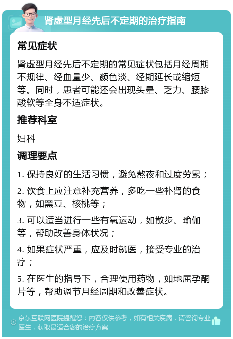 肾虚型月经先后不定期的治疗指南 常见症状 肾虚型月经先后不定期的常见症状包括月经周期不规律、经血量少、颜色淡、经期延长或缩短等。同时，患者可能还会出现头晕、乏力、腰膝酸软等全身不适症状。 推荐科室 妇科 调理要点 1. 保持良好的生活习惯，避免熬夜和过度劳累； 2. 饮食上应注意补充营养，多吃一些补肾的食物，如黑豆、核桃等； 3. 可以适当进行一些有氧运动，如散步、瑜伽等，帮助改善身体状况； 4. 如果症状严重，应及时就医，接受专业的治疗； 5. 在医生的指导下，合理使用药物，如地屈孕酮片等，帮助调节月经周期和改善症状。