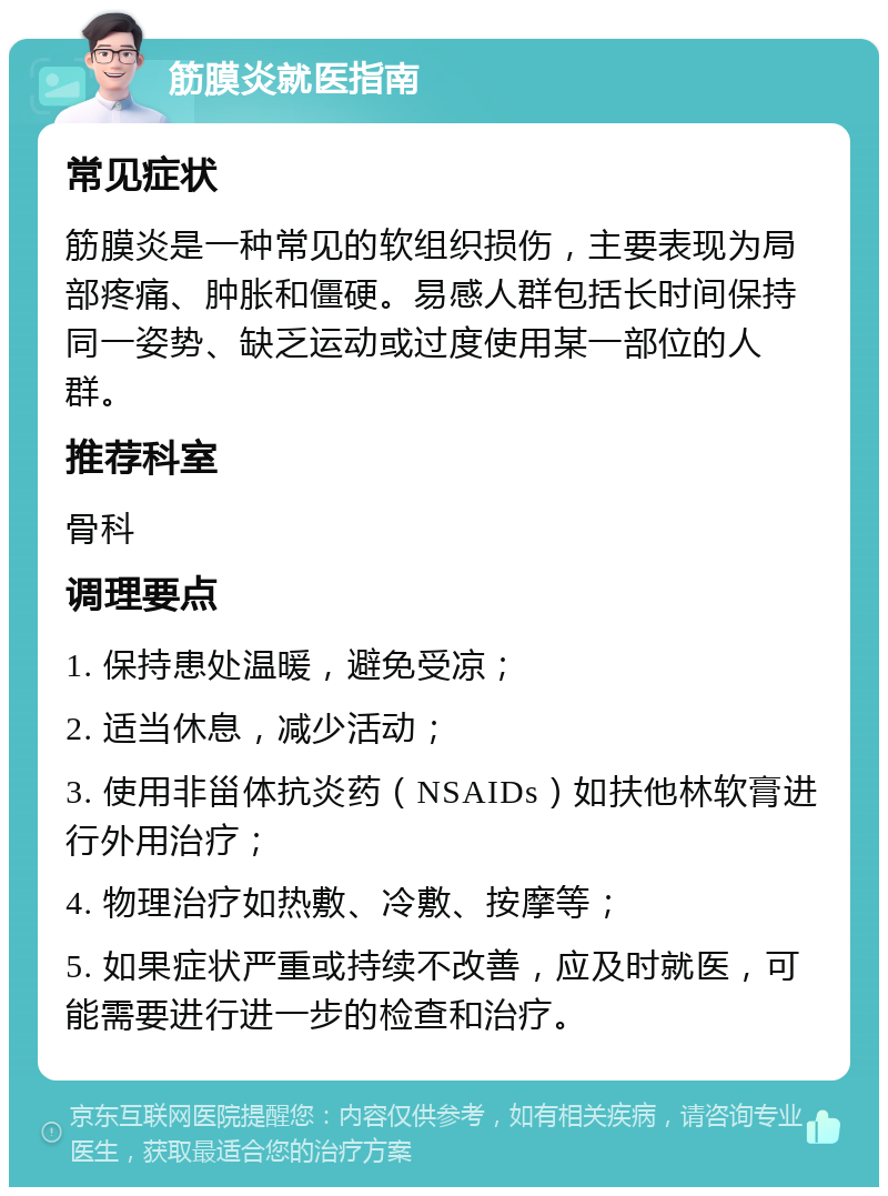 筋膜炎就医指南 常见症状 筋膜炎是一种常见的软组织损伤，主要表现为局部疼痛、肿胀和僵硬。易感人群包括长时间保持同一姿势、缺乏运动或过度使用某一部位的人群。 推荐科室 骨科 调理要点 1. 保持患处温暖，避免受凉； 2. 适当休息，减少活动； 3. 使用非甾体抗炎药（NSAIDs）如扶他林软膏进行外用治疗； 4. 物理治疗如热敷、冷敷、按摩等； 5. 如果症状严重或持续不改善，应及时就医，可能需要进行进一步的检查和治疗。