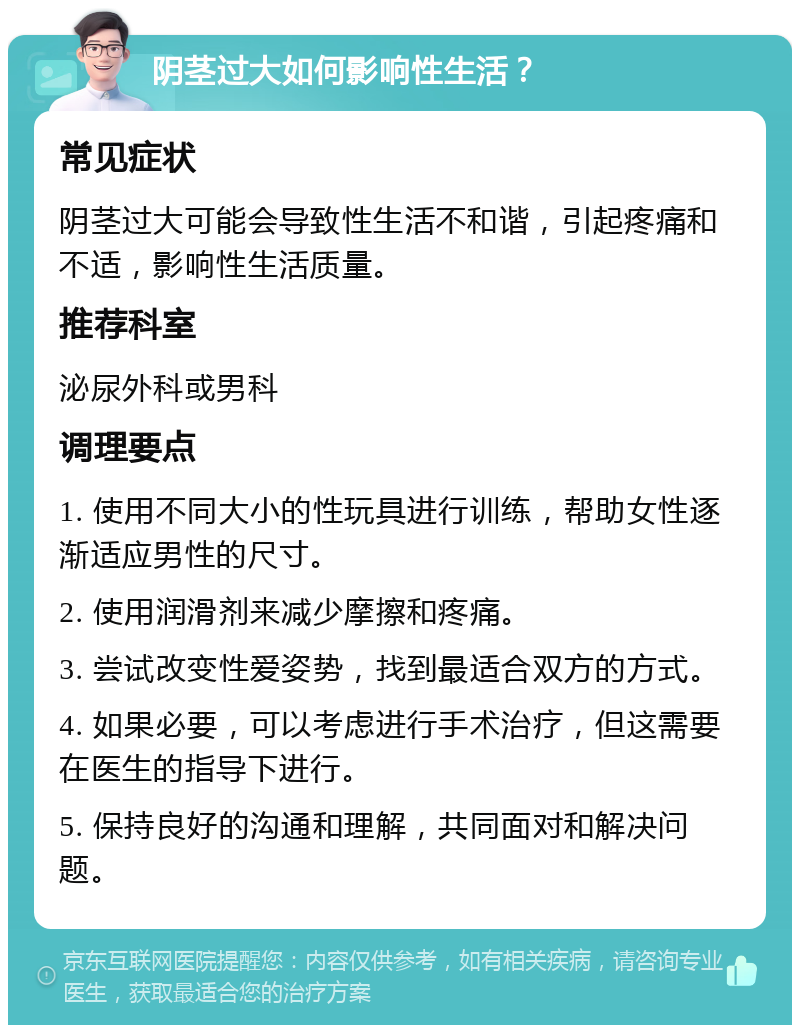 阴茎过大如何影响性生活？ 常见症状 阴茎过大可能会导致性生活不和谐，引起疼痛和不适，影响性生活质量。 推荐科室 泌尿外科或男科 调理要点 1. 使用不同大小的性玩具进行训练，帮助女性逐渐适应男性的尺寸。 2. 使用润滑剂来减少摩擦和疼痛。 3. 尝试改变性爱姿势，找到最适合双方的方式。 4. 如果必要，可以考虑进行手术治疗，但这需要在医生的指导下进行。 5. 保持良好的沟通和理解，共同面对和解决问题。