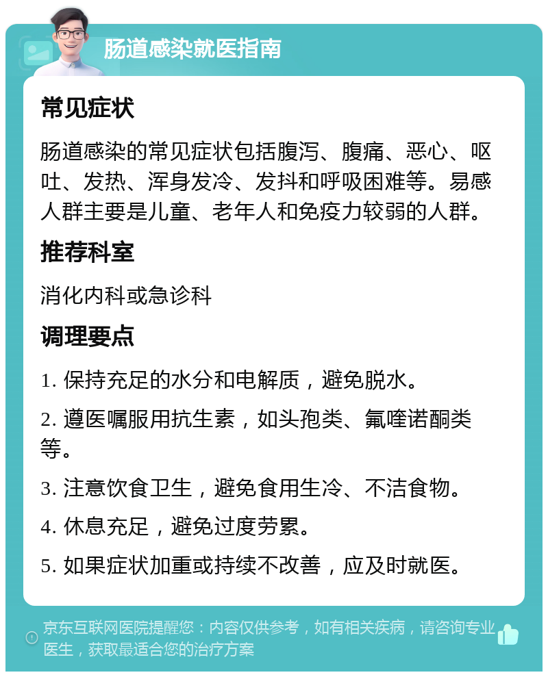 肠道感染就医指南 常见症状 肠道感染的常见症状包括腹泻、腹痛、恶心、呕吐、发热、浑身发冷、发抖和呼吸困难等。易感人群主要是儿童、老年人和免疫力较弱的人群。 推荐科室 消化内科或急诊科 调理要点 1. 保持充足的水分和电解质，避免脱水。 2. 遵医嘱服用抗生素，如头孢类、氟喹诺酮类等。 3. 注意饮食卫生，避免食用生冷、不洁食物。 4. 休息充足，避免过度劳累。 5. 如果症状加重或持续不改善，应及时就医。