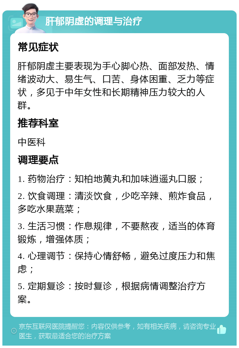 肝郁阴虚的调理与治疗 常见症状 肝郁阴虚主要表现为手心脚心热、面部发热、情绪波动大、易生气、口苦、身体困重、乏力等症状，多见于中年女性和长期精神压力较大的人群。 推荐科室 中医科 调理要点 1. 药物治疗：知柏地黄丸和加味逍遥丸口服； 2. 饮食调理：清淡饮食，少吃辛辣、煎炸食品，多吃水果蔬菜； 3. 生活习惯：作息规律，不要熬夜，适当的体育锻炼，增强体质； 4. 心理调节：保持心情舒畅，避免过度压力和焦虑； 5. 定期复诊：按时复诊，根据病情调整治疗方案。