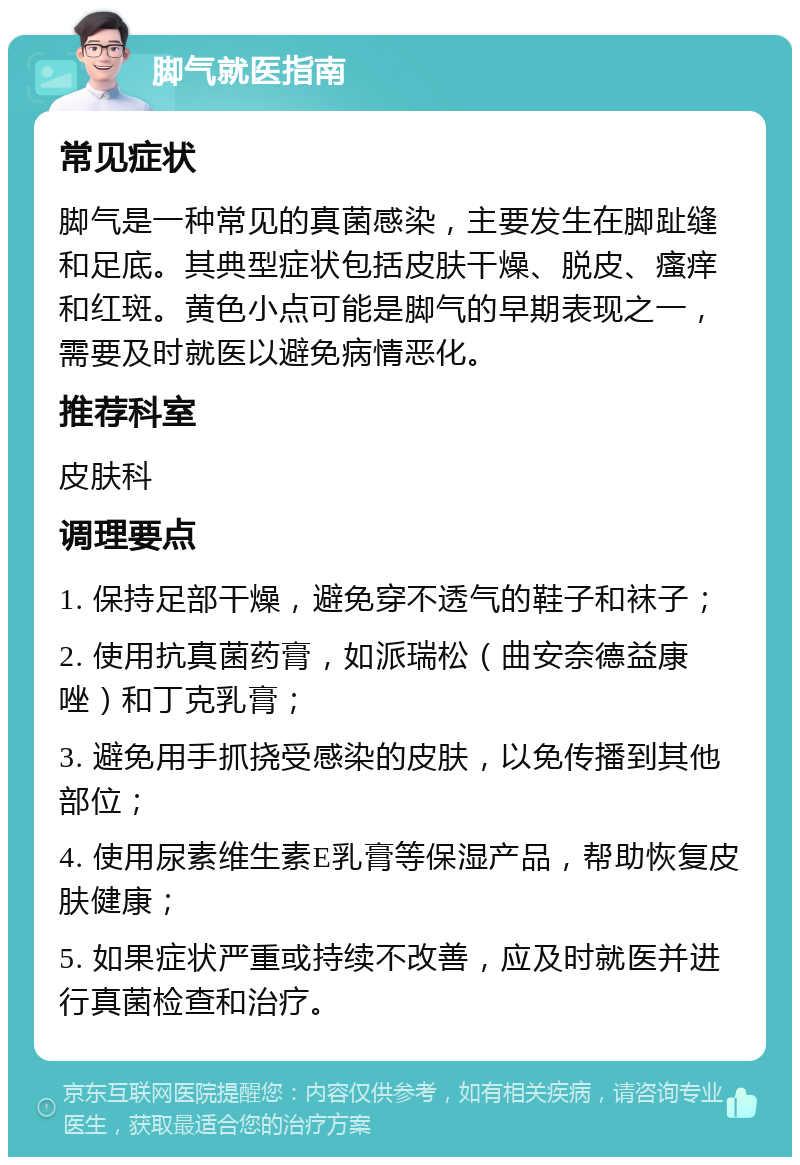 脚气就医指南 常见症状 脚气是一种常见的真菌感染，主要发生在脚趾缝和足底。其典型症状包括皮肤干燥、脱皮、瘙痒和红斑。黄色小点可能是脚气的早期表现之一，需要及时就医以避免病情恶化。 推荐科室 皮肤科 调理要点 1. 保持足部干燥，避免穿不透气的鞋子和袜子； 2. 使用抗真菌药膏，如派瑞松（曲安奈德益康唑）和丁克乳膏； 3. 避免用手抓挠受感染的皮肤，以免传播到其他部位； 4. 使用尿素维生素E乳膏等保湿产品，帮助恢复皮肤健康； 5. 如果症状严重或持续不改善，应及时就医并进行真菌检查和治疗。