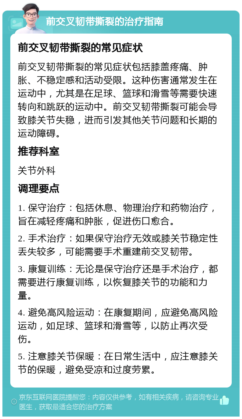 前交叉韧带撕裂的治疗指南 前交叉韧带撕裂的常见症状 前交叉韧带撕裂的常见症状包括膝盖疼痛、肿胀、不稳定感和活动受限。这种伤害通常发生在运动中，尤其是在足球、篮球和滑雪等需要快速转向和跳跃的运动中。前交叉韧带撕裂可能会导致膝关节失稳，进而引发其他关节问题和长期的运动障碍。 推荐科室 关节外科 调理要点 1. 保守治疗：包括休息、物理治疗和药物治疗，旨在减轻疼痛和肿胀，促进伤口愈合。 2. 手术治疗：如果保守治疗无效或膝关节稳定性丢失较多，可能需要手术重建前交叉韧带。 3. 康复训练：无论是保守治疗还是手术治疗，都需要进行康复训练，以恢复膝关节的功能和力量。 4. 避免高风险运动：在康复期间，应避免高风险运动，如足球、篮球和滑雪等，以防止再次受伤。 5. 注意膝关节保暖：在日常生活中，应注意膝关节的保暖，避免受凉和过度劳累。