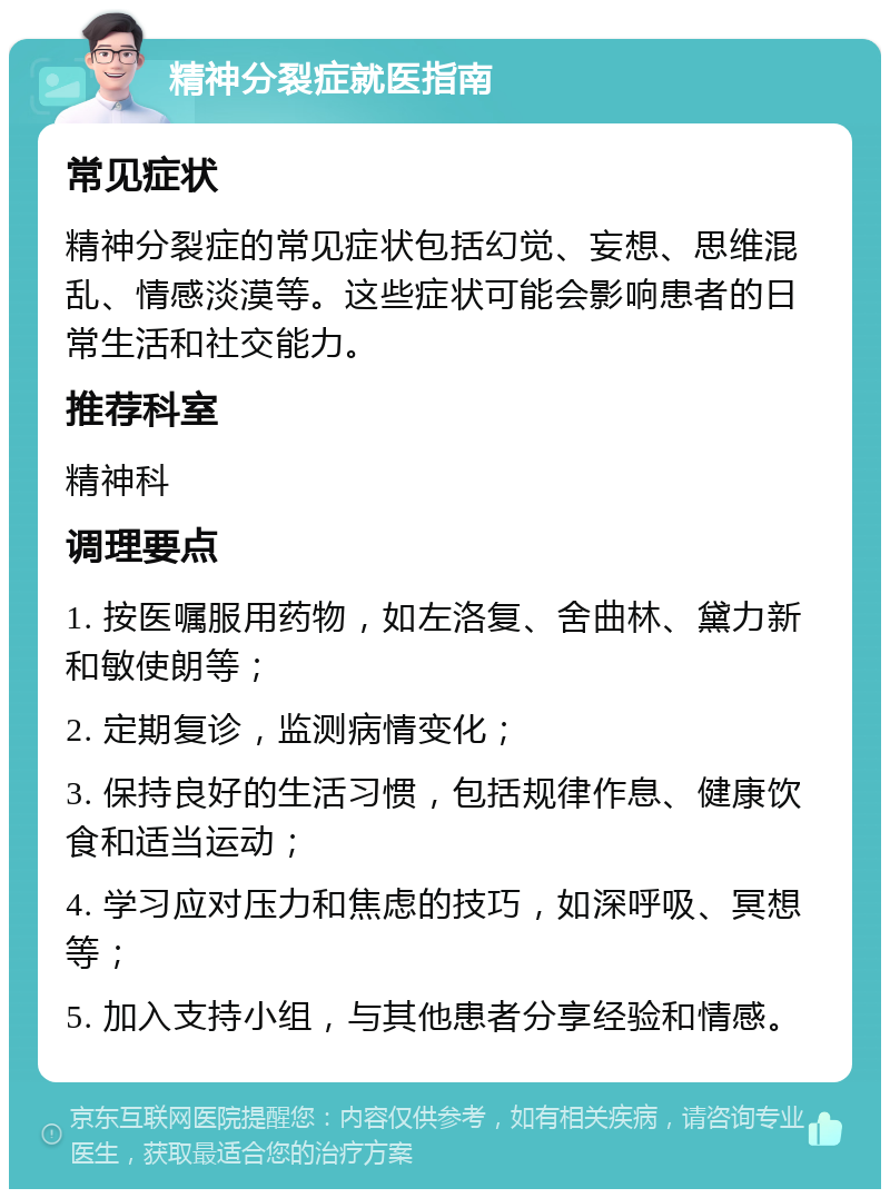 精神分裂症就医指南 常见症状 精神分裂症的常见症状包括幻觉、妄想、思维混乱、情感淡漠等。这些症状可能会影响患者的日常生活和社交能力。 推荐科室 精神科 调理要点 1. 按医嘱服用药物，如左洛复、舍曲林、黛力新和敏使朗等； 2. 定期复诊，监测病情变化； 3. 保持良好的生活习惯，包括规律作息、健康饮食和适当运动； 4. 学习应对压力和焦虑的技巧，如深呼吸、冥想等； 5. 加入支持小组，与其他患者分享经验和情感。