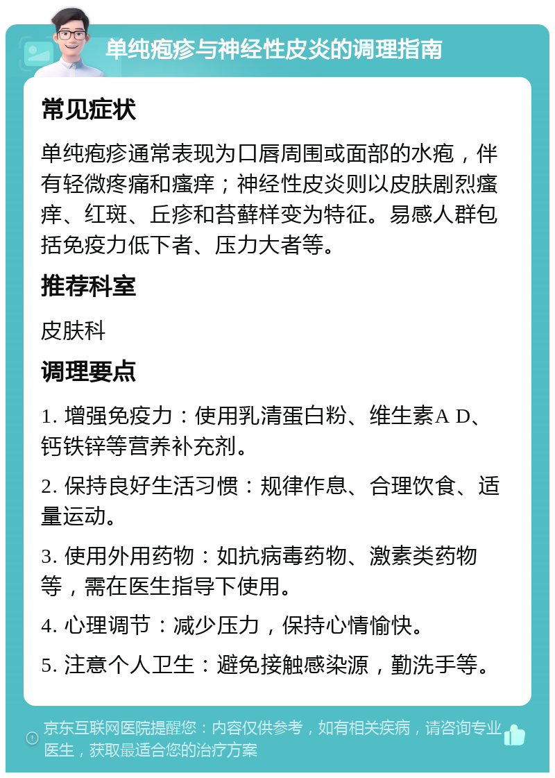 单纯疱疹与神经性皮炎的调理指南 常见症状 单纯疱疹通常表现为口唇周围或面部的水疱，伴有轻微疼痛和瘙痒；神经性皮炎则以皮肤剧烈瘙痒、红斑、丘疹和苔藓样变为特征。易感人群包括免疫力低下者、压力大者等。 推荐科室 皮肤科 调理要点 1. 增强免疫力：使用乳清蛋白粉、维生素A D、钙铁锌等营养补充剂。 2. 保持良好生活习惯：规律作息、合理饮食、适量运动。 3. 使用外用药物：如抗病毒药物、激素类药物等，需在医生指导下使用。 4. 心理调节：减少压力，保持心情愉快。 5. 注意个人卫生：避免接触感染源，勤洗手等。