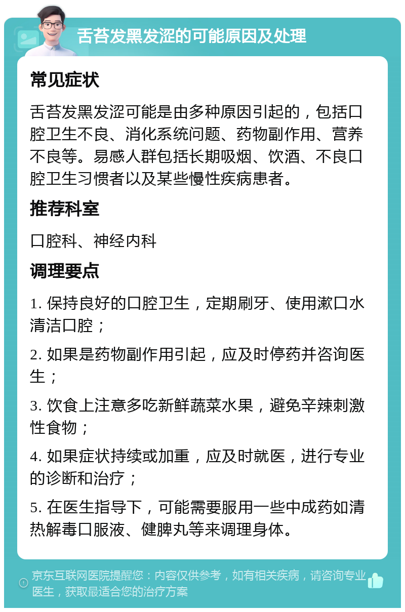 舌苔发黑发涩的可能原因及处理 常见症状 舌苔发黑发涩可能是由多种原因引起的，包括口腔卫生不良、消化系统问题、药物副作用、营养不良等。易感人群包括长期吸烟、饮酒、不良口腔卫生习惯者以及某些慢性疾病患者。 推荐科室 口腔科、神经内科 调理要点 1. 保持良好的口腔卫生，定期刷牙、使用漱口水清洁口腔； 2. 如果是药物副作用引起，应及时停药并咨询医生； 3. 饮食上注意多吃新鲜蔬菜水果，避免辛辣刺激性食物； 4. 如果症状持续或加重，应及时就医，进行专业的诊断和治疗； 5. 在医生指导下，可能需要服用一些中成药如清热解毒口服液、健脾丸等来调理身体。