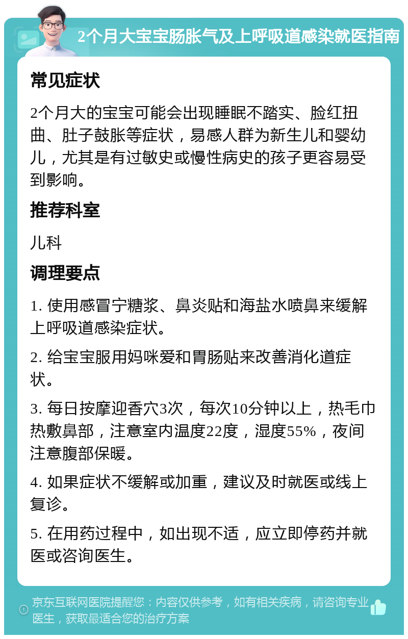 2个月大宝宝肠胀气及上呼吸道感染就医指南 常见症状 2个月大的宝宝可能会出现睡眠不踏实、脸红扭曲、肚子鼓胀等症状，易感人群为新生儿和婴幼儿，尤其是有过敏史或慢性病史的孩子更容易受到影响。 推荐科室 儿科 调理要点 1. 使用感冒宁糖浆、鼻炎贴和海盐水喷鼻来缓解上呼吸道感染症状。 2. 给宝宝服用妈咪爱和胃肠贴来改善消化道症状。 3. 每日按摩迎香穴3次，每次10分钟以上，热毛巾热敷鼻部，注意室内温度22度，湿度55%，夜间注意腹部保暖。 4. 如果症状不缓解或加重，建议及时就医或线上复诊。 5. 在用药过程中，如出现不适，应立即停药并就医或咨询医生。