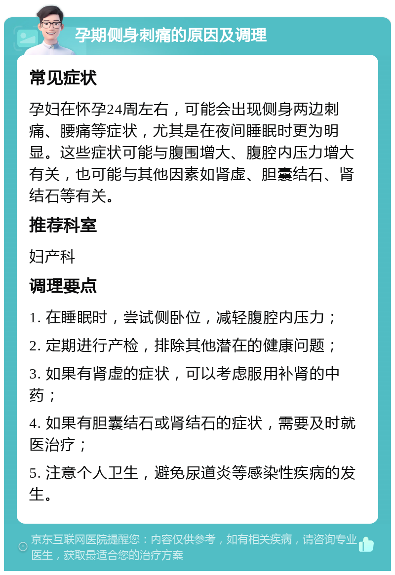 孕期侧身刺痛的原因及调理 常见症状 孕妇在怀孕24周左右，可能会出现侧身两边刺痛、腰痛等症状，尤其是在夜间睡眠时更为明显。这些症状可能与腹围增大、腹腔内压力增大有关，也可能与其他因素如肾虚、胆囊结石、肾结石等有关。 推荐科室 妇产科 调理要点 1. 在睡眠时，尝试侧卧位，减轻腹腔内压力； 2. 定期进行产检，排除其他潜在的健康问题； 3. 如果有肾虚的症状，可以考虑服用补肾的中药； 4. 如果有胆囊结石或肾结石的症状，需要及时就医治疗； 5. 注意个人卫生，避免尿道炎等感染性疾病的发生。