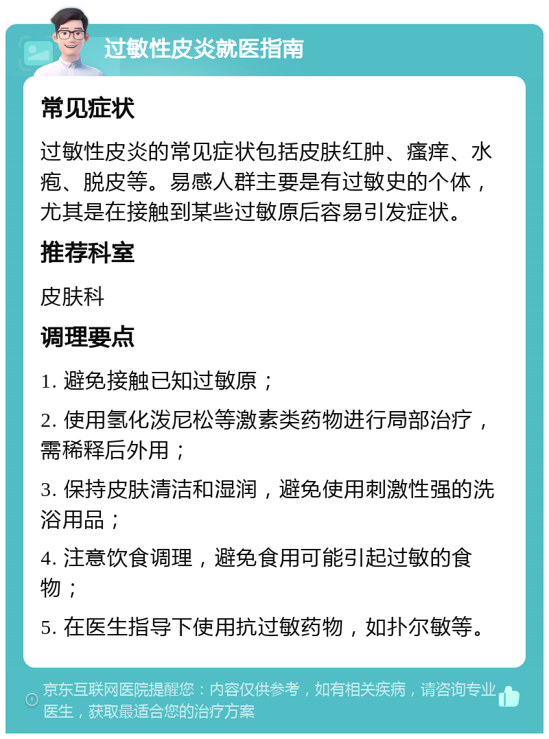 过敏性皮炎就医指南 常见症状 过敏性皮炎的常见症状包括皮肤红肿、瘙痒、水疱、脱皮等。易感人群主要是有过敏史的个体，尤其是在接触到某些过敏原后容易引发症状。 推荐科室 皮肤科 调理要点 1. 避免接触已知过敏原； 2. 使用氢化泼尼松等激素类药物进行局部治疗，需稀释后外用； 3. 保持皮肤清洁和湿润，避免使用刺激性强的洗浴用品； 4. 注意饮食调理，避免食用可能引起过敏的食物； 5. 在医生指导下使用抗过敏药物，如扑尔敏等。