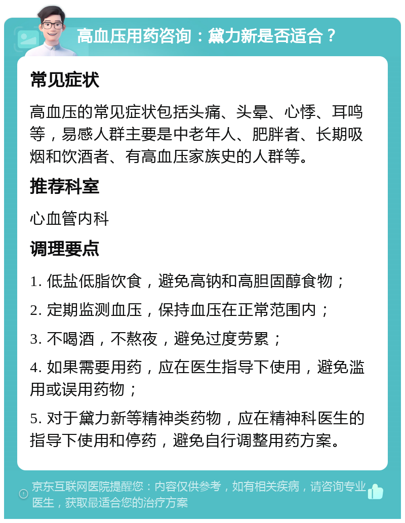 高血压用药咨询：黛力新是否适合？ 常见症状 高血压的常见症状包括头痛、头晕、心悸、耳鸣等，易感人群主要是中老年人、肥胖者、长期吸烟和饮酒者、有高血压家族史的人群等。 推荐科室 心血管内科 调理要点 1. 低盐低脂饮食，避免高钠和高胆固醇食物； 2. 定期监测血压，保持血压在正常范围内； 3. 不喝酒，不熬夜，避免过度劳累； 4. 如果需要用药，应在医生指导下使用，避免滥用或误用药物； 5. 对于黛力新等精神类药物，应在精神科医生的指导下使用和停药，避免自行调整用药方案。