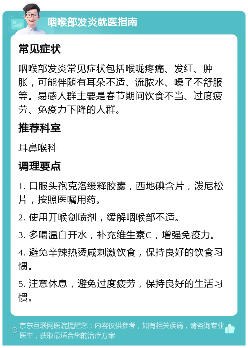 咽喉部发炎就医指南 常见症状 咽喉部发炎常见症状包括喉咙疼痛、发红、肿胀，可能伴随有耳朵不适、流脓水、嗓子不舒服等。易感人群主要是春节期间饮食不当、过度疲劳、免疫力下降的人群。 推荐科室 耳鼻喉科 调理要点 1. 口服头孢克洛缓释胶囊，西地碘含片，泼尼松片，按照医嘱用药。 2. 使用开喉剑喷剂，缓解咽喉部不适。 3. 多喝温白开水，补充维生素C，增强免疫力。 4. 避免辛辣热烫咸刺激饮食，保持良好的饮食习惯。 5. 注意休息，避免过度疲劳，保持良好的生活习惯。