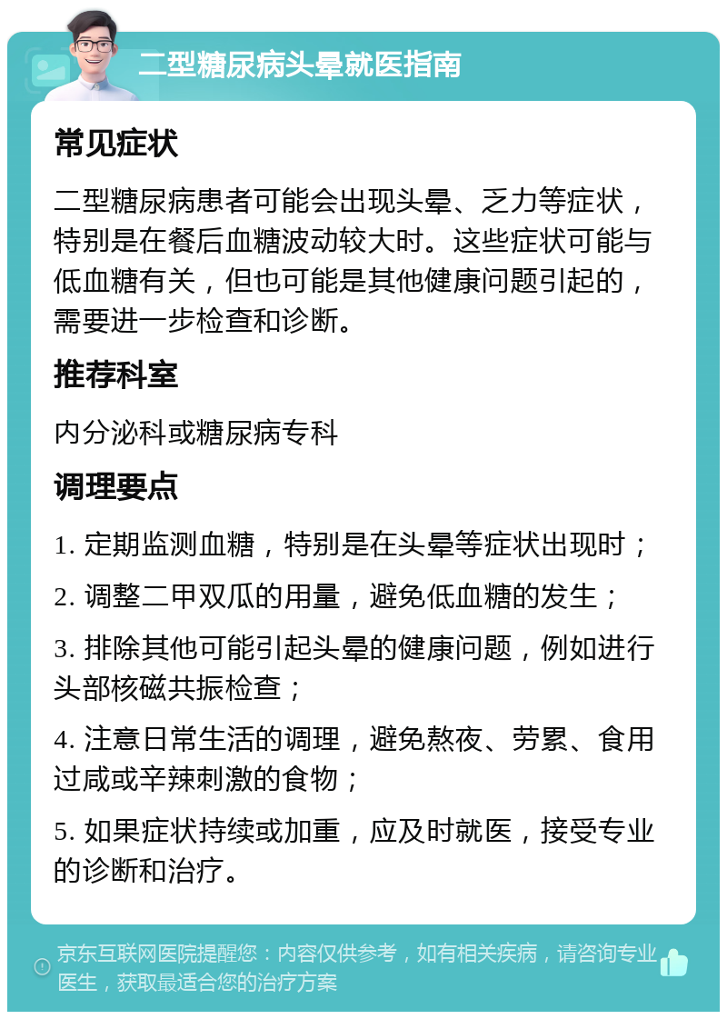 二型糖尿病头晕就医指南 常见症状 二型糖尿病患者可能会出现头晕、乏力等症状，特别是在餐后血糖波动较大时。这些症状可能与低血糖有关，但也可能是其他健康问题引起的，需要进一步检查和诊断。 推荐科室 内分泌科或糖尿病专科 调理要点 1. 定期监测血糖，特别是在头晕等症状出现时； 2. 调整二甲双瓜的用量，避免低血糖的发生； 3. 排除其他可能引起头晕的健康问题，例如进行头部核磁共振检查； 4. 注意日常生活的调理，避免熬夜、劳累、食用过咸或辛辣刺激的食物； 5. 如果症状持续或加重，应及时就医，接受专业的诊断和治疗。