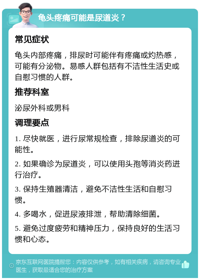 龟头疼痛可能是尿道炎？ 常见症状 龟头内部疼痛，排尿时可能伴有疼痛或灼热感，可能有分泌物。易感人群包括有不洁性生活史或自慰习惯的人群。 推荐科室 泌尿外科或男科 调理要点 1. 尽快就医，进行尿常规检查，排除尿道炎的可能性。 2. 如果确诊为尿道炎，可以使用头孢等消炎药进行治疗。 3. 保持生殖器清洁，避免不洁性生活和自慰习惯。 4. 多喝水，促进尿液排泄，帮助清除细菌。 5. 避免过度疲劳和精神压力，保持良好的生活习惯和心态。