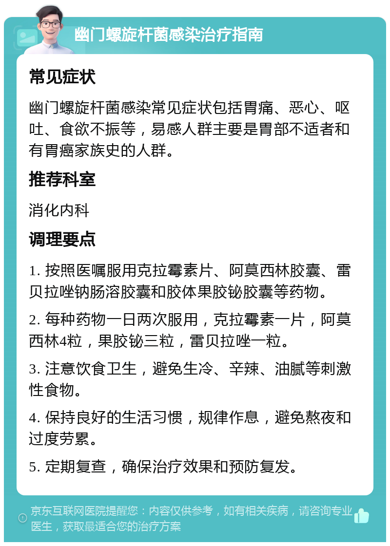 幽门螺旋杆菌感染治疗指南 常见症状 幽门螺旋杆菌感染常见症状包括胃痛、恶心、呕吐、食欲不振等，易感人群主要是胃部不适者和有胃癌家族史的人群。 推荐科室 消化内科 调理要点 1. 按照医嘱服用克拉霉素片、阿莫西林胶囊、雷贝拉唑钠肠溶胶囊和胶体果胶铋胶囊等药物。 2. 每种药物一日两次服用，克拉霉素一片，阿莫西林4粒，果胶铋三粒，雷贝拉唑一粒。 3. 注意饮食卫生，避免生冷、辛辣、油腻等刺激性食物。 4. 保持良好的生活习惯，规律作息，避免熬夜和过度劳累。 5. 定期复查，确保治疗效果和预防复发。