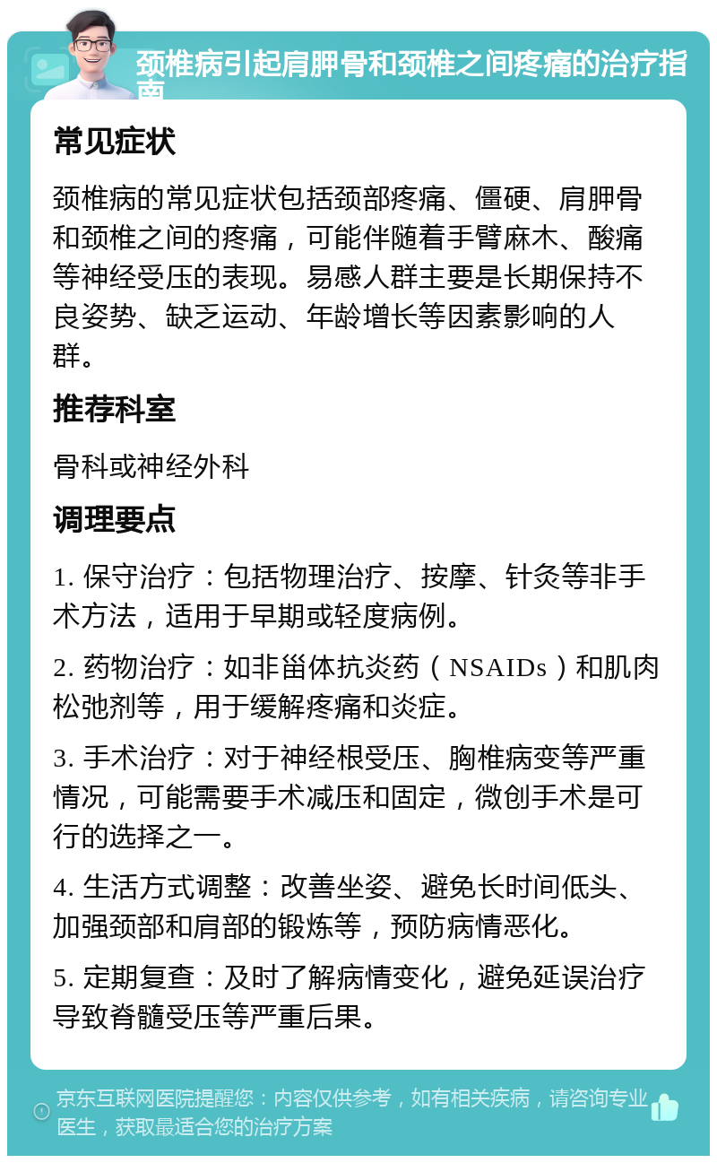 颈椎病引起肩胛骨和颈椎之间疼痛的治疗指南 常见症状 颈椎病的常见症状包括颈部疼痛、僵硬、肩胛骨和颈椎之间的疼痛，可能伴随着手臂麻木、酸痛等神经受压的表现。易感人群主要是长期保持不良姿势、缺乏运动、年龄增长等因素影响的人群。 推荐科室 骨科或神经外科 调理要点 1. 保守治疗：包括物理治疗、按摩、针灸等非手术方法，适用于早期或轻度病例。 2. 药物治疗：如非甾体抗炎药（NSAIDs）和肌肉松弛剂等，用于缓解疼痛和炎症。 3. 手术治疗：对于神经根受压、胸椎病变等严重情况，可能需要手术减压和固定，微创手术是可行的选择之一。 4. 生活方式调整：改善坐姿、避免长时间低头、加强颈部和肩部的锻炼等，预防病情恶化。 5. 定期复查：及时了解病情变化，避免延误治疗导致脊髓受压等严重后果。