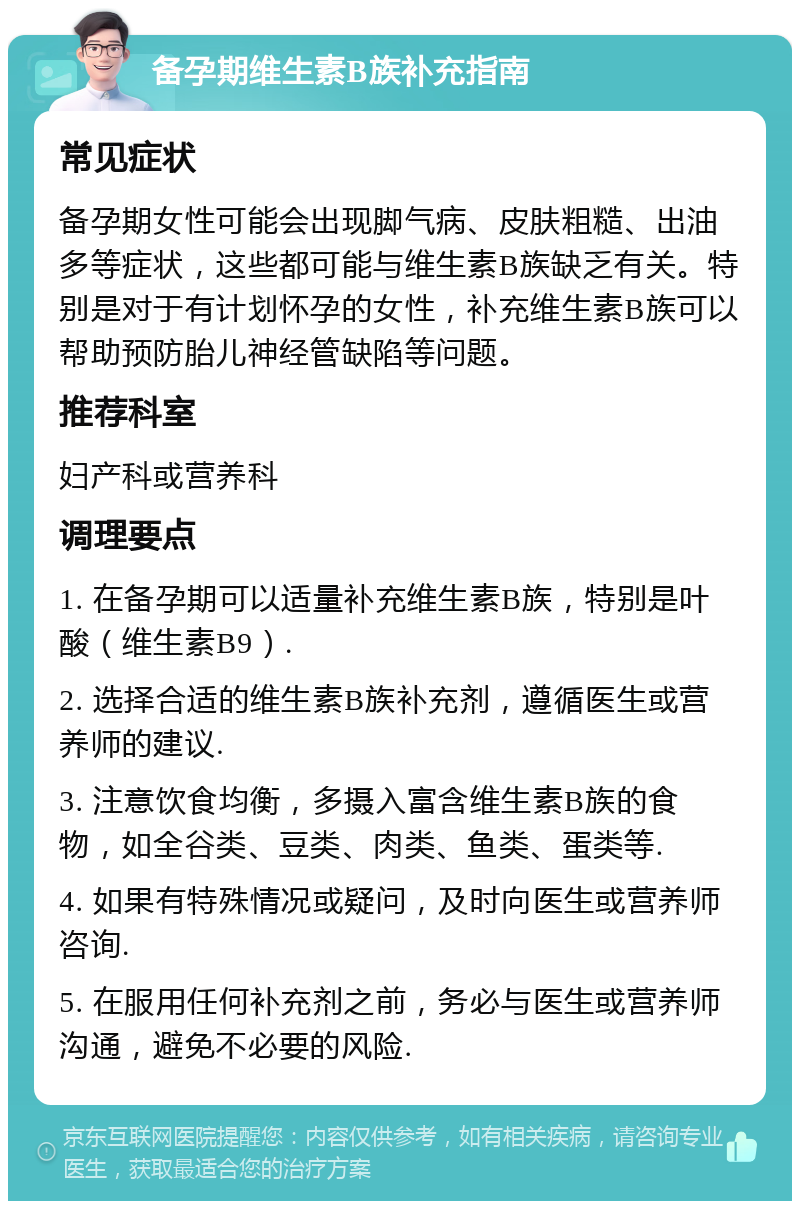 备孕期维生素B族补充指南 常见症状 备孕期女性可能会出现脚气病、皮肤粗糙、出油多等症状，这些都可能与维生素B族缺乏有关。特别是对于有计划怀孕的女性，补充维生素B族可以帮助预防胎儿神经管缺陷等问题。 推荐科室 妇产科或营养科 调理要点 1. 在备孕期可以适量补充维生素B族，特别是叶酸（维生素B9）. 2. 选择合适的维生素B族补充剂，遵循医生或营养师的建议. 3. 注意饮食均衡，多摄入富含维生素B族的食物，如全谷类、豆类、肉类、鱼类、蛋类等. 4. 如果有特殊情况或疑问，及时向医生或营养师咨询. 5. 在服用任何补充剂之前，务必与医生或营养师沟通，避免不必要的风险.