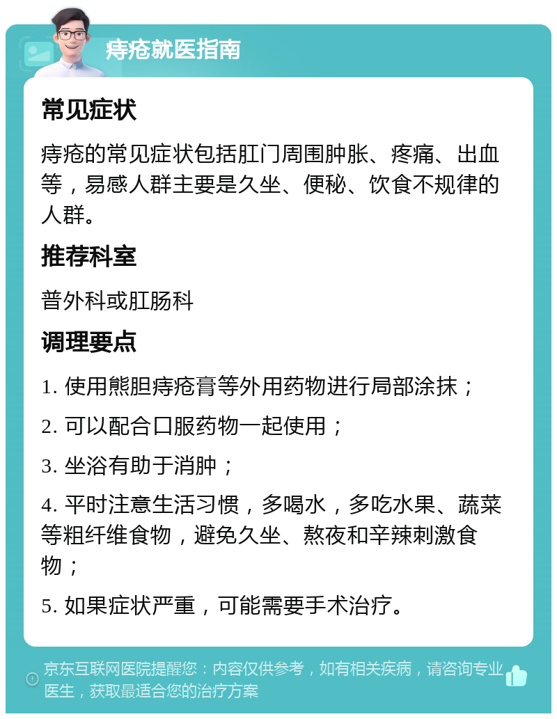 痔疮就医指南 常见症状 痔疮的常见症状包括肛门周围肿胀、疼痛、出血等，易感人群主要是久坐、便秘、饮食不规律的人群。 推荐科室 普外科或肛肠科 调理要点 1. 使用熊胆痔疮膏等外用药物进行局部涂抹； 2. 可以配合口服药物一起使用； 3. 坐浴有助于消肿； 4. 平时注意生活习惯，多喝水，多吃水果、蔬菜等粗纤维食物，避免久坐、熬夜和辛辣刺激食物； 5. 如果症状严重，可能需要手术治疗。