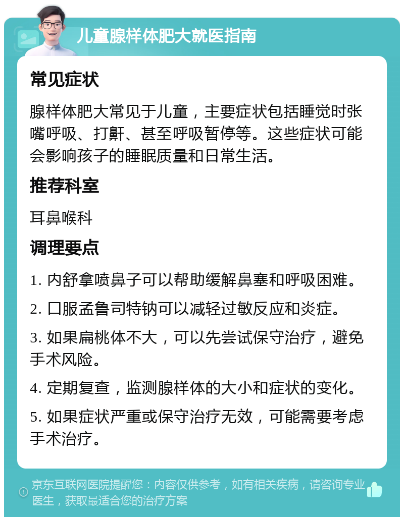 儿童腺样体肥大就医指南 常见症状 腺样体肥大常见于儿童，主要症状包括睡觉时张嘴呼吸、打鼾、甚至呼吸暂停等。这些症状可能会影响孩子的睡眠质量和日常生活。 推荐科室 耳鼻喉科 调理要点 1. 内舒拿喷鼻子可以帮助缓解鼻塞和呼吸困难。 2. 口服孟鲁司特钠可以减轻过敏反应和炎症。 3. 如果扁桃体不大，可以先尝试保守治疗，避免手术风险。 4. 定期复查，监测腺样体的大小和症状的变化。 5. 如果症状严重或保守治疗无效，可能需要考虑手术治疗。