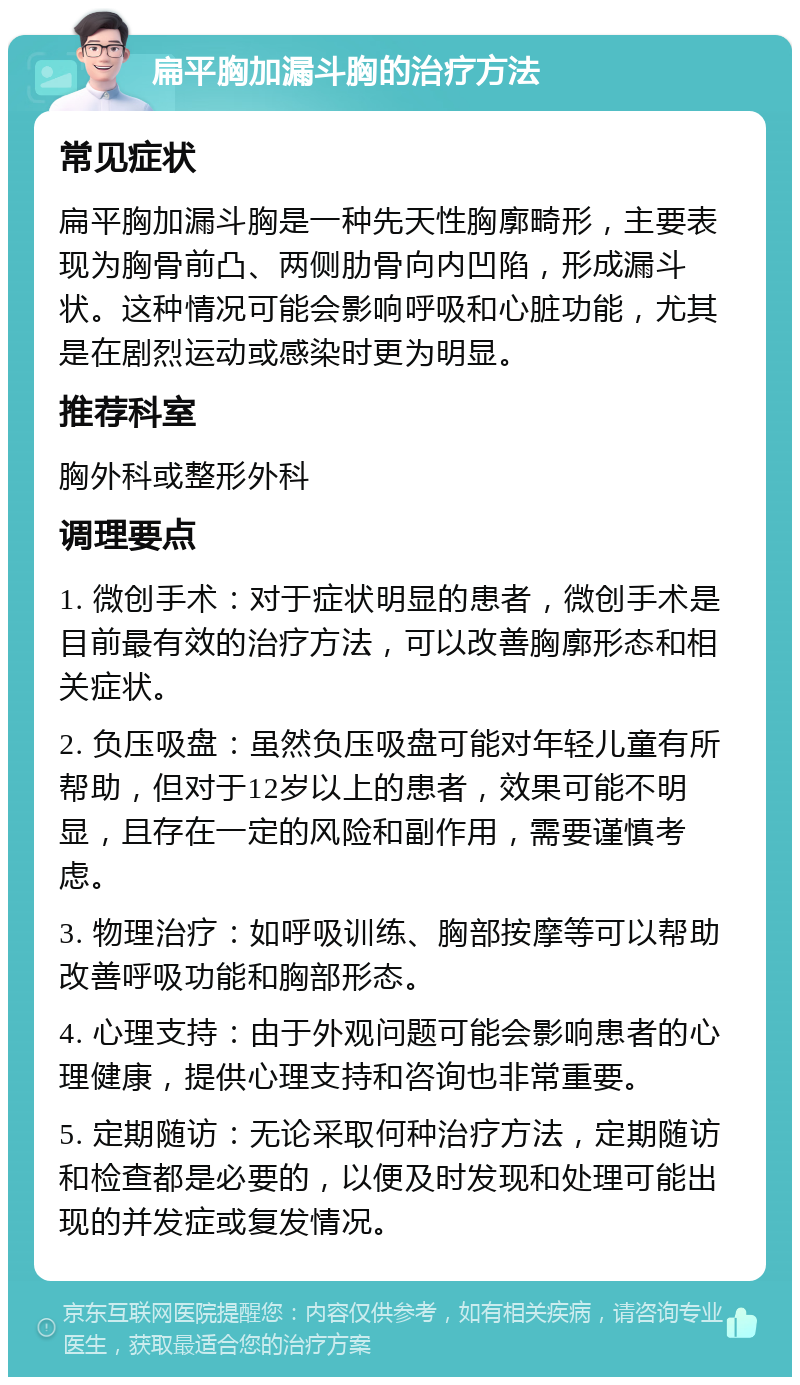 扁平胸加漏斗胸的治疗方法 常见症状 扁平胸加漏斗胸是一种先天性胸廓畸形，主要表现为胸骨前凸、两侧肋骨向内凹陷，形成漏斗状。这种情况可能会影响呼吸和心脏功能，尤其是在剧烈运动或感染时更为明显。 推荐科室 胸外科或整形外科 调理要点 1. 微创手术：对于症状明显的患者，微创手术是目前最有效的治疗方法，可以改善胸廓形态和相关症状。 2. 负压吸盘：虽然负压吸盘可能对年轻儿童有所帮助，但对于12岁以上的患者，效果可能不明显，且存在一定的风险和副作用，需要谨慎考虑。 3. 物理治疗：如呼吸训练、胸部按摩等可以帮助改善呼吸功能和胸部形态。 4. 心理支持：由于外观问题可能会影响患者的心理健康，提供心理支持和咨询也非常重要。 5. 定期随访：无论采取何种治疗方法，定期随访和检查都是必要的，以便及时发现和处理可能出现的并发症或复发情况。