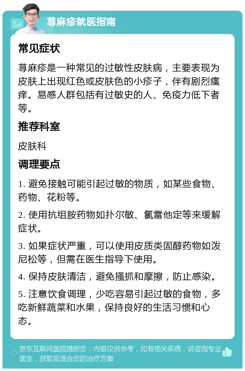 荨麻疹就医指南 常见症状 荨麻疹是一种常见的过敏性皮肤病，主要表现为皮肤上出现红色或皮肤色的小疹子，伴有剧烈瘙痒。易感人群包括有过敏史的人、免疫力低下者等。 推荐科室 皮肤科 调理要点 1. 避免接触可能引起过敏的物质，如某些食物、药物、花粉等。 2. 使用抗组胺药物如扑尔敏、氯雷他定等来缓解症状。 3. 如果症状严重，可以使用皮质类固醇药物如泼尼松等，但需在医生指导下使用。 4. 保持皮肤清洁，避免搔抓和摩擦，防止感染。 5. 注意饮食调理，少吃容易引起过敏的食物，多吃新鲜蔬菜和水果，保持良好的生活习惯和心态。