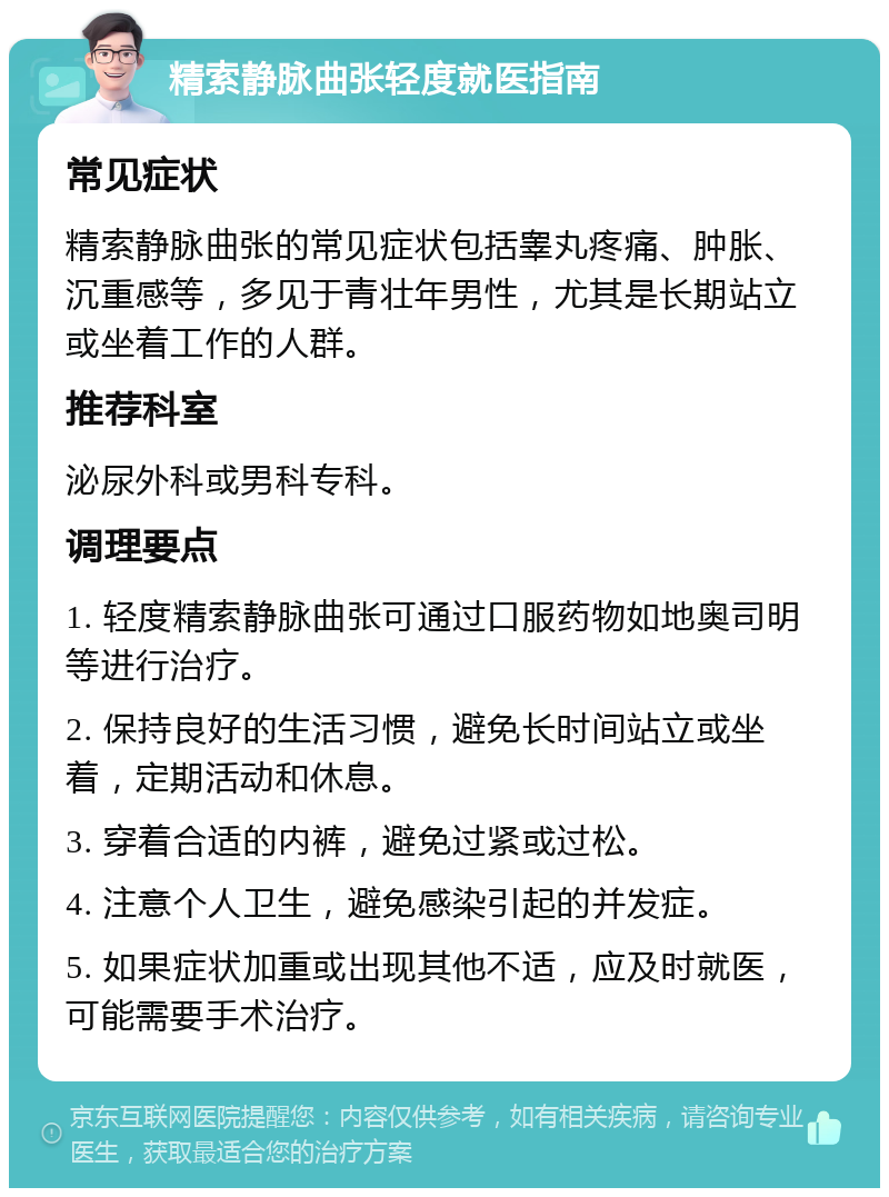 精索静脉曲张轻度就医指南 常见症状 精索静脉曲张的常见症状包括睾丸疼痛、肿胀、沉重感等，多见于青壮年男性，尤其是长期站立或坐着工作的人群。 推荐科室 泌尿外科或男科专科。 调理要点 1. 轻度精索静脉曲张可通过口服药物如地奥司明等进行治疗。 2. 保持良好的生活习惯，避免长时间站立或坐着，定期活动和休息。 3. 穿着合适的内裤，避免过紧或过松。 4. 注意个人卫生，避免感染引起的并发症。 5. 如果症状加重或出现其他不适，应及时就医，可能需要手术治疗。