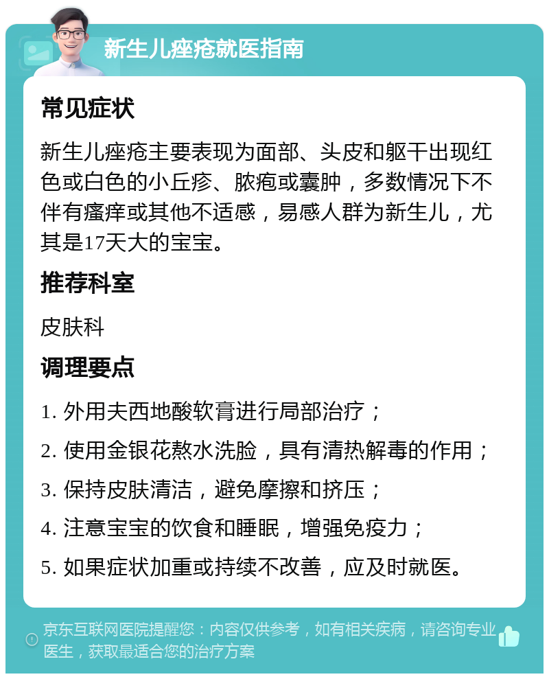 新生儿痤疮就医指南 常见症状 新生儿痤疮主要表现为面部、头皮和躯干出现红色或白色的小丘疹、脓疱或囊肿，多数情况下不伴有瘙痒或其他不适感，易感人群为新生儿，尤其是17天大的宝宝。 推荐科室 皮肤科 调理要点 1. 外用夫西地酸软膏进行局部治疗； 2. 使用金银花熬水洗脸，具有清热解毒的作用； 3. 保持皮肤清洁，避免摩擦和挤压； 4. 注意宝宝的饮食和睡眠，增强免疫力； 5. 如果症状加重或持续不改善，应及时就医。