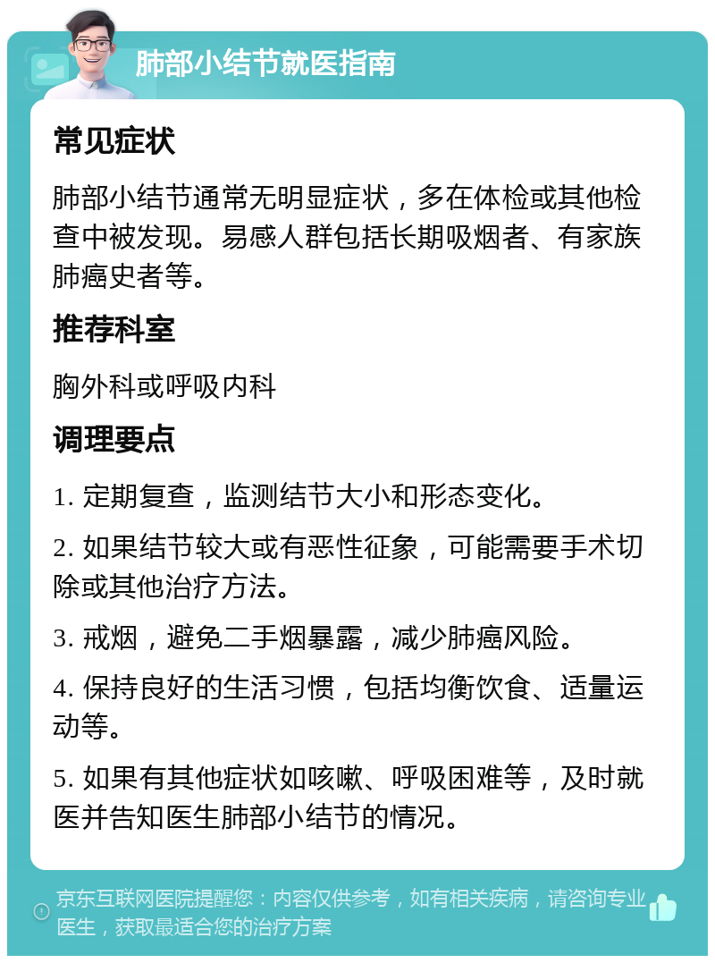 肺部小结节就医指南 常见症状 肺部小结节通常无明显症状，多在体检或其他检查中被发现。易感人群包括长期吸烟者、有家族肺癌史者等。 推荐科室 胸外科或呼吸内科 调理要点 1. 定期复查，监测结节大小和形态变化。 2. 如果结节较大或有恶性征象，可能需要手术切除或其他治疗方法。 3. 戒烟，避免二手烟暴露，减少肺癌风险。 4. 保持良好的生活习惯，包括均衡饮食、适量运动等。 5. 如果有其他症状如咳嗽、呼吸困难等，及时就医并告知医生肺部小结节的情况。