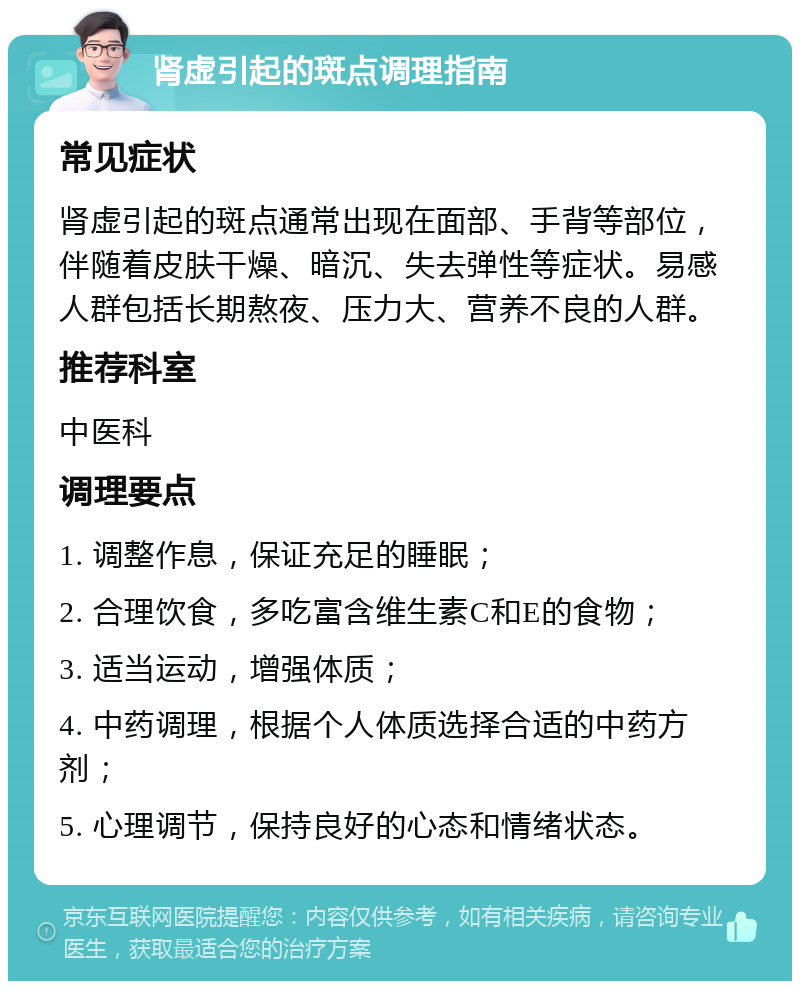 肾虚引起的斑点调理指南 常见症状 肾虚引起的斑点通常出现在面部、手背等部位，伴随着皮肤干燥、暗沉、失去弹性等症状。易感人群包括长期熬夜、压力大、营养不良的人群。 推荐科室 中医科 调理要点 1. 调整作息，保证充足的睡眠； 2. 合理饮食，多吃富含维生素C和E的食物； 3. 适当运动，增强体质； 4. 中药调理，根据个人体质选择合适的中药方剂； 5. 心理调节，保持良好的心态和情绪状态。