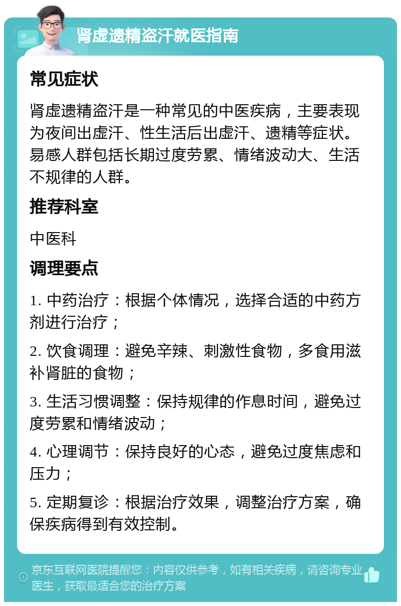 肾虚遗精盗汗就医指南 常见症状 肾虚遗精盗汗是一种常见的中医疾病，主要表现为夜间出虚汗、性生活后出虚汗、遗精等症状。易感人群包括长期过度劳累、情绪波动大、生活不规律的人群。 推荐科室 中医科 调理要点 1. 中药治疗：根据个体情况，选择合适的中药方剂进行治疗； 2. 饮食调理：避免辛辣、刺激性食物，多食用滋补肾脏的食物； 3. 生活习惯调整：保持规律的作息时间，避免过度劳累和情绪波动； 4. 心理调节：保持良好的心态，避免过度焦虑和压力； 5. 定期复诊：根据治疗效果，调整治疗方案，确保疾病得到有效控制。